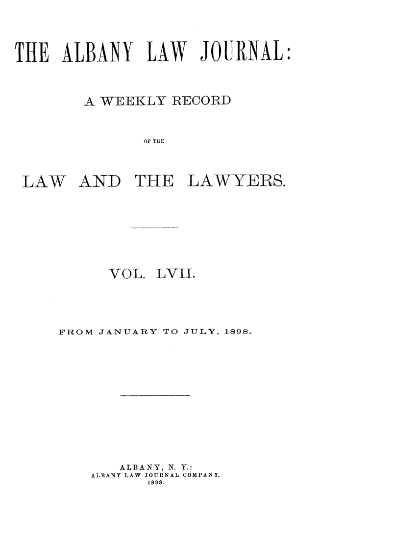 handle is hein.journals/albalj57 and id is 1 raw text is: THE ALBANY LAW JOURNALA WEEKLY RECORDOF THELAWAND THE LAWYERS.VOL.LVII.FROM JANUARY TO JULY, 1898.ALBANY, N. Y.:ALBANY LAW JOURNAL COMPANY.1898.
