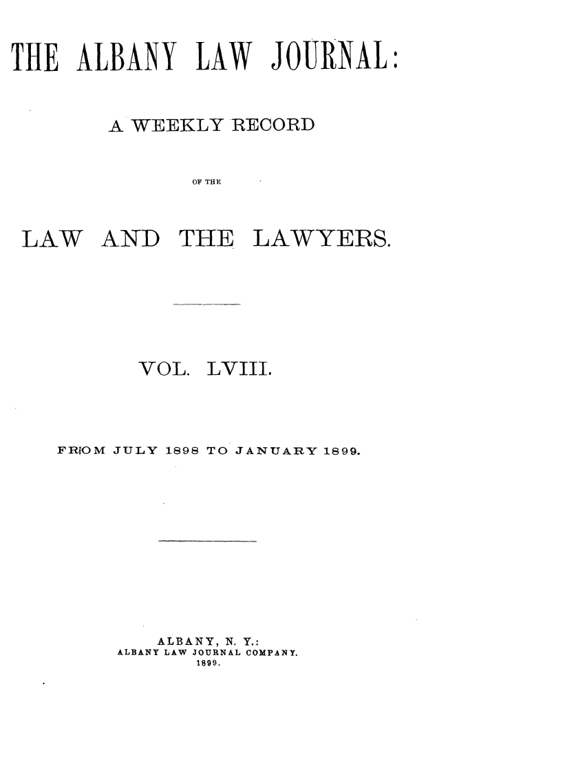 handle is hein.journals/albalj58 and id is 1 raw text is: THE ALBANY LAW JOURNAL:A WEEKLY RECORDOF THELAWANDTHE LAWYERS.VOL.LVIII.FRiOM JULY 1898 TO JANUARY 1899.ALBANY, N. Y.:ALBANY LAW JOURNAL COMPANY.1899.
