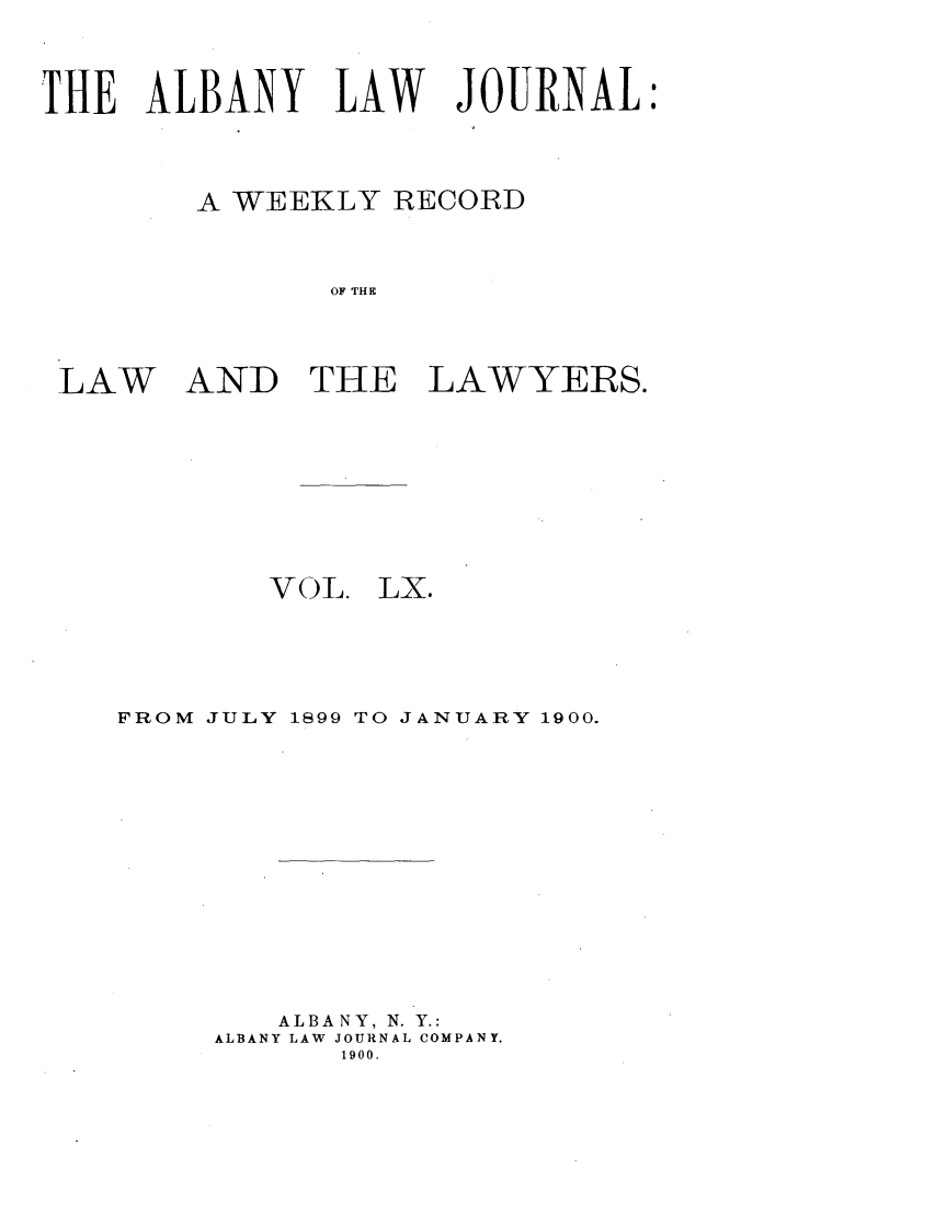 handle is hein.journals/albalj60 and id is 1 raw text is: THE ALBANY LAW JOURNALA WEEKLY RECORDOF THELAWAND THE LAWYERS.VOL. LX.FROM JULY 1899 TO JANUARY 1900.ALBANY, N. Y.:ALBANY LAW JOURNAL COMPANY.1900.