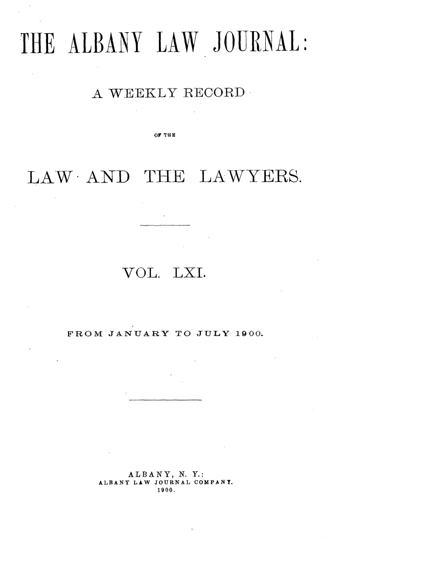 handle is hein.journals/albalj61 and id is 1 raw text is: THE ALBANY LAW JOURNAL:A WEEKLY RECORDOF THELAW AND THE LAWYERS.VOL.LXI.FROM JANUARY TO JULY 1900.ALBANY, N. Y.:ALBANY LAW JOURNAL COMPANY.1900.
