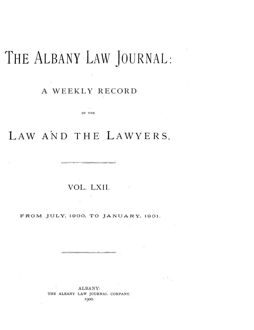 handle is hein.journals/albalj62 and id is 1 raw text is: THE ALBANY LAW JOURNAL:A WEEKLYRECORDOF THELAW AND THE LAWYERS.VOL. LXII.FROMJULY, 1900, TO JANUARY, 1901.THE ALBANYALBANY:LAW JOURNAL COMPANY.1900.