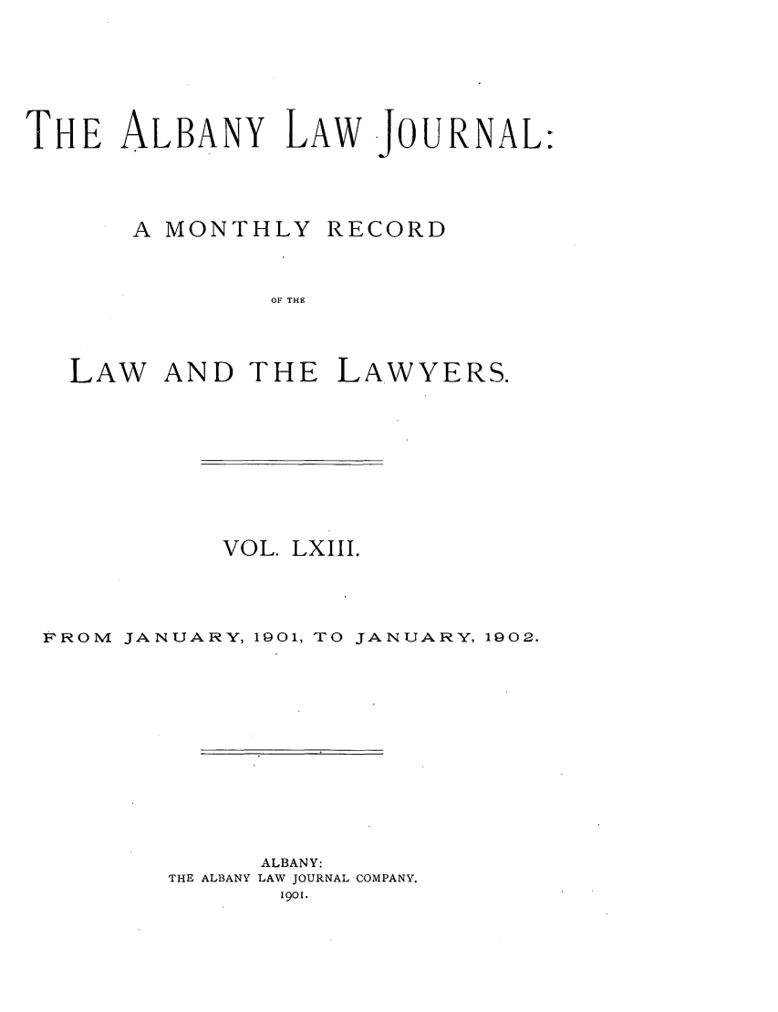 handle is hein.journals/albalj63 and id is 1 raw text is: THE ALBANY LAW -JOURNAL:A MONTHLY RECORDOF THELAW AND THE LAWYERS.VOL. LXIII.FROM     JANUARY, 1901, TO JANUARY, 1902.ALBANY:THE ALBANY LAW JOURNAL COMPANY.1901.