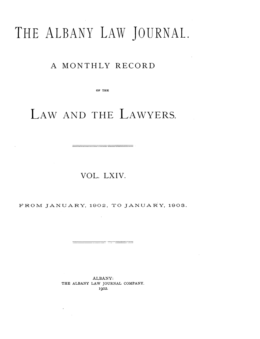 handle is hein.journals/albalj64 and id is 1 raw text is: THE ALBANY LAW JOURNAL.A MONTHLYRECORDOF THLAW AND THE LAWYERS.VOL. LXIV.FROM JANUARY, 1902, TO JANUARY, 1903.ALBANY:THE ALBANY LAW JOURNAL COMPANY.1902.