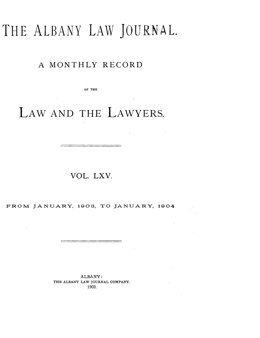 handle is hein.journals/albalj65 and id is 1 raw text is: THE ALBANY LAW JOURNAL.A MONTHLYRECORDO   TIHELAW AND THE LAWYERS.VOL. LXV.FROM JANUARY, 1903, TO JANUARY, 1904ALBANY:THE ALBANY LAW JOURNAL COMPANY.1903.