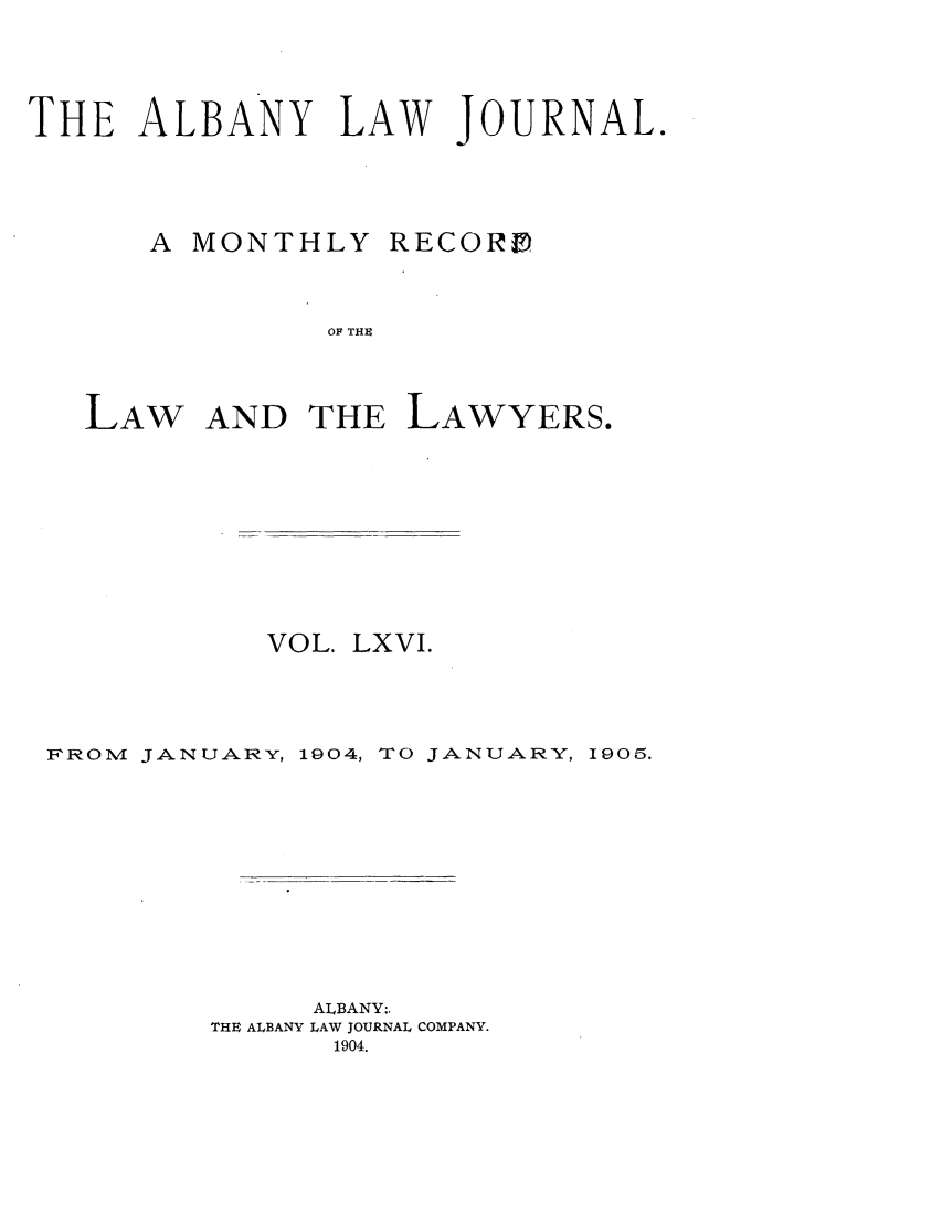 handle is hein.journals/albalj66 and id is 1 raw text is: THE ALBANY LAW JOURNAL.A MONTHLYRECORDOF THELAW AND THE LAWYERS.VOL. LXVI.FROM JANUARY, 1904, TO JANUARY, 1905.ALBANY:.THE ALBANY LAW JOURNAL COMPANY.1904.
