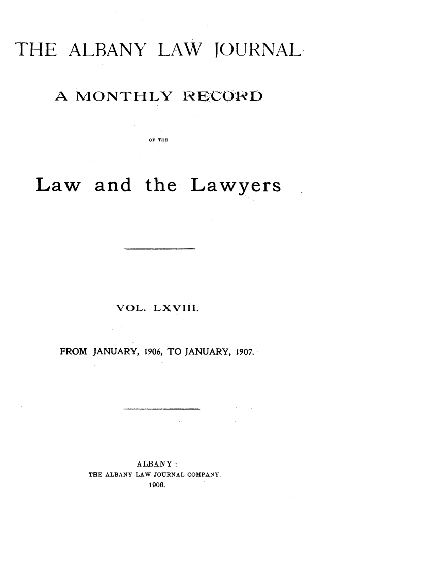 handle is hein.journals/albalj68 and id is 1 raw text is: THE ALBANY LAW JOURNALA MONTHLYRECO-RDOF THELaw and the. LawyersVOL. LXVIiL.FROM JANUARY, 1906, TO JANUARY, 1907.ALBANY:THE ALBANY LAW JOURNAL COMPANY.1906.