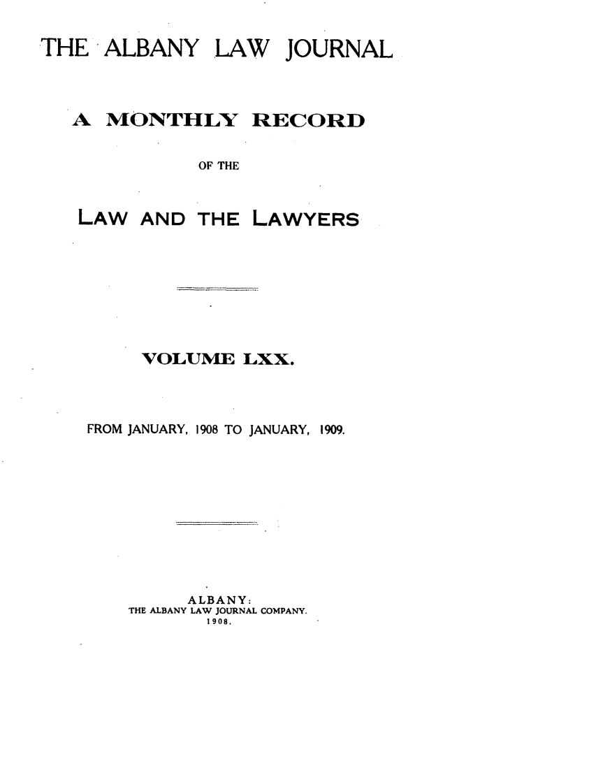 handle is hein.journals/albalj70 and id is 1 raw text is: THE ALBANY LAW JOURNALA MONTHLYOF THELAWRECORDVOLUME LXX.FROM JANUARY, 1908 TO JANUARY,ALBANY:THE ALBANY LAW JOURNAL COMPANY.1908.AND THE LAWYERS1909.