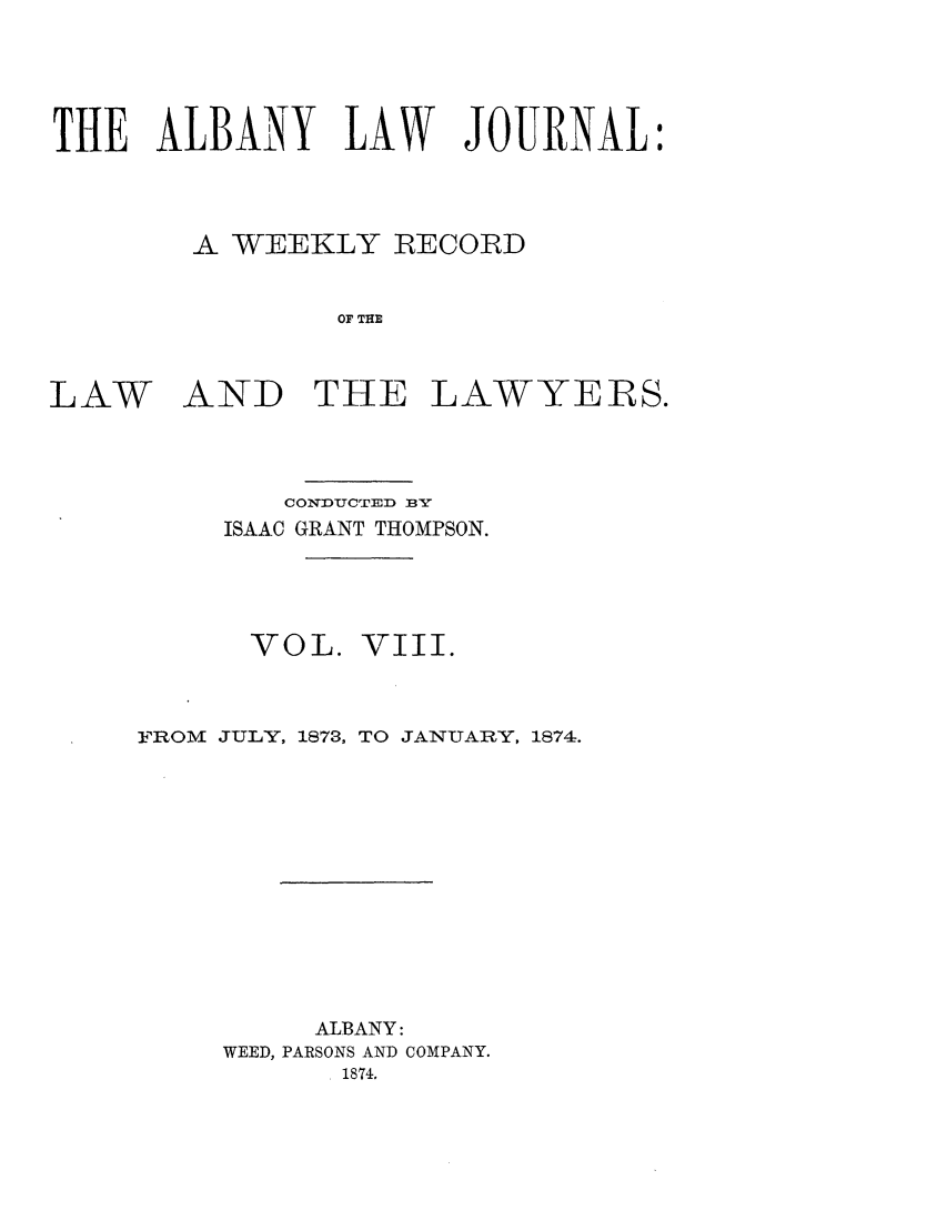 handle is hein.journals/albalj8 and id is 1 raw text is: THE ALBANY LAW JOURNAL:A WEEKLY RECORDOF THELAWAND THE LAWYERS.CONDUCTED BYISAAC GRANT THOMPSON.VOL.VIII.FROM JULY, 1873, TO JANUARY, 1874.ALBANY:WEED, PARSONS AND COMPANY.1874.