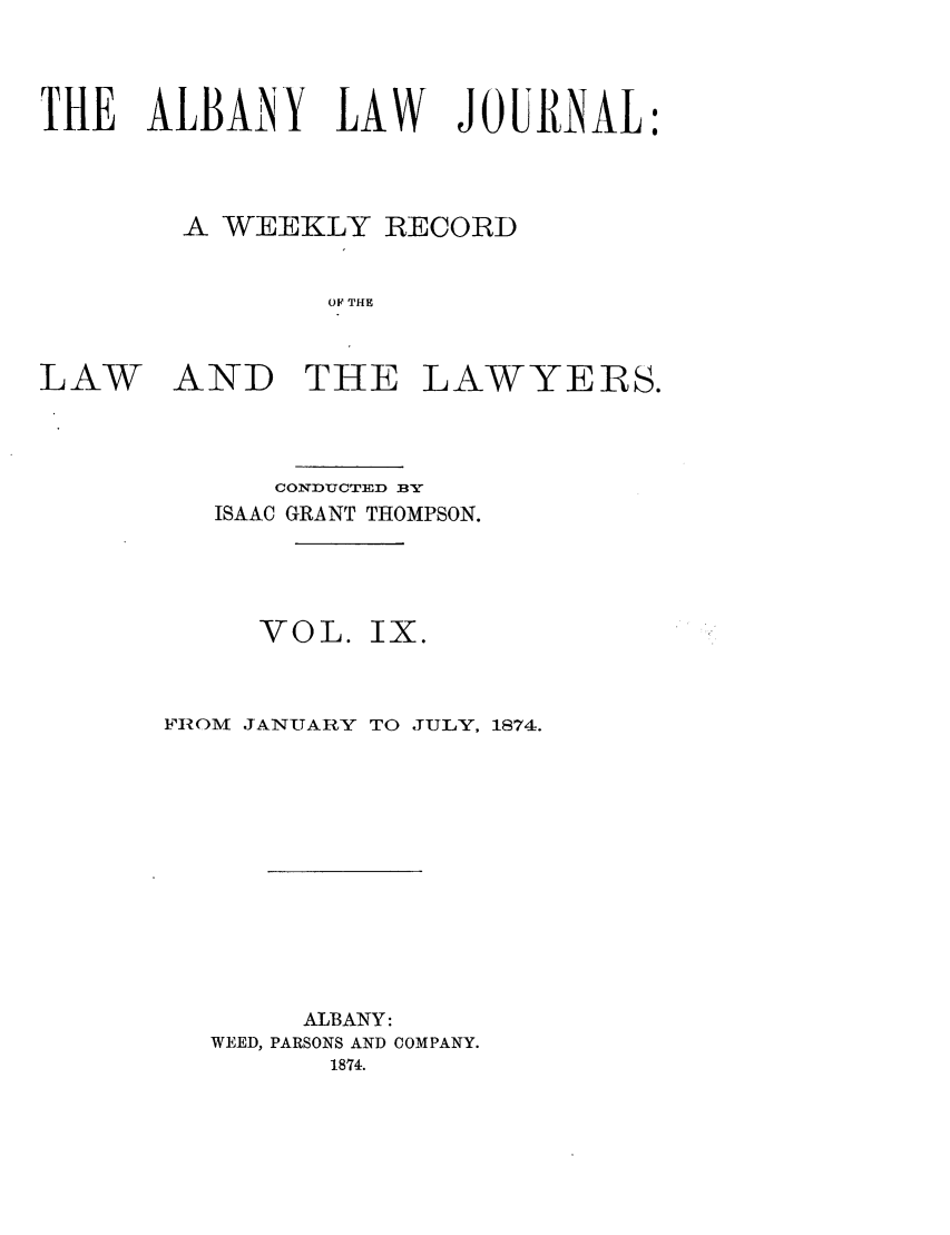 handle is hein.journals/albalj9 and id is 1 raw text is: THE ALBANY LAW JOURNAL:A WEEKLY RECORDOF THELAW AND THE LAWYERS.CONDUCTED BYISAAC GRANT THOMPSON.VOL. IX.FIOM JANUARY TO JULY, 1874.ALBANY:WEED, PARSONS AND COMPANY.1874.