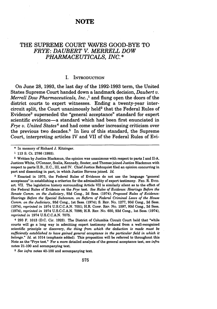handle is hein.journals/albany58 and id is 585 raw text is: NOTETHE SUPREME COURT WAVES GOOD-BYE TOFRYE: DAUBERT V. MERRELL DOWPHARMACEUTICALS, INC. *I. INTRODUCTIONOn June 28, 1993, the last day of the 1992-1993 term, the UnitedStates Supreme Court handed down a landmark decision, Daubert v.Merrell Dow Pharmaceuticals, Inc.,' and flung open the doors of thedistrict courts to expert witnesses. Ending a twenty-year inter-circuit split, the Court unanimously held2 that the Federal Rules ofEvidence3 superseded the general acceptance standard for expertscientific evidence-a standard which had been first enunciated inFrye v. United States4 and had come under increasing criticism overthe previous two decades.5 In lieu of this standard, the SupremeCourt, interpreting articles IV and VII of the Federal Rules of Evi- In memory of Richard J. Kitzinger.1 113 S. Ct. 2786 (1993).2 Written by Justice Blackmun, the opinion was unanimous with respect to parts I and II-A.Justices White, O'Connor, Scalia, Kennedy, Souter, and Thomas joined Justice Blackmun withrespect to parts II.B., II.C., III, and IV. Chief Justice Rehnquist filed an opinion concurring inpart and dissenting in part, in which Justice Stevens joined. Id.3 Enacted in 1975, the Federal Rules of Evidence do not use the language generalacceptance in establishing a criterion for the admissibility of expert testimony. FED. R. EVID.art. VII. The legislative history surrounding Article VII is similarly silent as to the effect ofthe Federal Rules of Evidence on the Frye test. See Rules of Evidence: Hearings Before theSenate Comm. on the Judiciary, 93d Cong., 2d Sess. (1974); Proposed Rules of Evidence:Hearings Before the Special Subcomm. on Reform of Federal Criminal Laws of the HouseComm. on the Judiciary, 93d Cong., 1st Sess. (1974); S. REP. No. 1277, 93d Cong., 2d Sess.(1974), reprinted in 1974 U.S.C.C.A.N. 7051; H.R. CONF. REP. No. 1597, 93d Cong., 2d Sess.(1974), reprinted in 1974 U.S.C.C.A.N. 7098; H.R. REP. No. 650, 93d Cong., 1st Sess. (1974),reprinted in 1974 U.S.C.C.A.N. 7075.4 293 F. 1013 (D.C. Cir. 1923). The District of Columbia Circuit Court held that whilecourts will go a long way in admitting expert testimony deduced from a well-recognizedscientific principle or discovery, the thing from which the deduction is made must besufficiently established to have gained general acceptance in the particular field in which itbelongs. Id. at 1014 (emphasis added). This proposition will be referred to throughout thisNote as the Frye test. For a more detailed analysis of the general acceptance test, see infranotes 21-100 and accompanying text.5 See infra notes 40-100 and accompanying text.