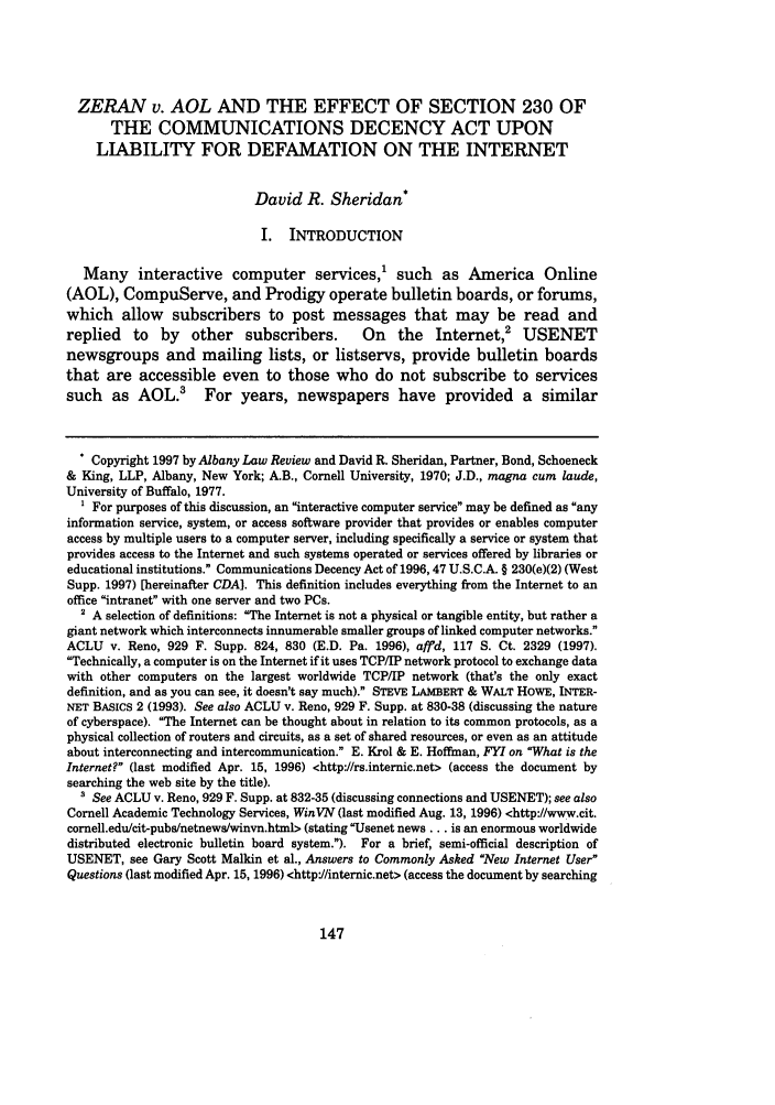 handle is hein.journals/albany61 and id is 161 raw text is: ZERAN v. AOL AND THE EFFECT OF SECTION 230 OF
THE COMMUNICATIONS DECENCY ACT UPON
LIABILITY FOR DEFAMATION ON THE INTERNET
David R. Sheridan*
I. INTRODUCTION
Many interactive computer services,' such as America Online
(AOL), CompuServe, and Prodigy operate bulletin boards, or forums,
which allow subscribers to post messages that may be read and
replied   to  by   other   subscribers.      On    the   Internet,2   USENET
newsgroups and mailing lists, or listservs, provide bulletin boards
that are accessible even to those who do not subscribe to services
such as AOL.3 For years, newspapers have provided a similar
* Copyright 1997 by Albany Law Review and David R. Sheridan, Partner, Bond, Schoeneck
& King, LLP, Albany, New York; A.B., Cornell University, 1970; J.D., magna cum laude,
University of Buffalo, 1977.
1 For purposes of this discussion, an interactive computer service may be defined as any
information service, system, or access software provider that provides or enables computer
access by multiple users to a computer server, including specifically a service or system that
provides access to the Internet and such systems operated or services offered by libraries or
educational institutions. Communications Decency Act of 1996,47 U.S.C.A. § 230(e)(2) (West
Supp. 1997) [hereinafter CDA]. This definition includes everything from the Internet to an
office intranet with one server and two PCs.
2 A selection of definitions: The Internet is not a physical or tangible entity, but rather a
giant network which interconnects innumerable smaller groups of linked computer networks.
ACLU v. Reno, 929 F. Supp. 824, 830 (E.D. Pa. 1996), affd, 117 S. Ct. 2329 (1997).
Technically, a computer is on the Internet if it uses TCP/IP network protocol to exchange data
with other computers on the largest worldwide TCP/IP network (that's the only exact
definition, and as you can see, it doesn't say much). STEVE LAMBERT & WALT HOWE, INTER-
NET BAsics 2 (1993). See also ACLU v. Reno, 929 F. Supp. at 830-38 (discussing the nature
of cyberspace). The Internet can be thought about in relation to its common protocols, as a
physical collection of routers and circuits, as a set of shared resources, or even as an attitude
about interconnecting and intercommunication. E. Krol & E. Hoffman, FYI on 'What is the
Internet? (last modified Apr. 15, 1996) <http://rs.internic.net> (access the document by
searching the web site by the title).
' See ACLU v. Reno, 929 F. Supp. at 832-35 (discussing connections and USENET); see also
Cornell Academic Technology Services, WinVN (last modified Aug. 13, 1996) <http://www.cit.
cornell.edu/cit-pubs/netnews/winvn.html> (stating Usenet news ... is an enormous worldwide
distributed electronic bulletin board system.). For a brief, semi-official description of
USENET, see Gary Scott Malkin et al., Answers to Commonly Asked 'New Internet User
Questions (last modified Apr. 15, 1996) <http://internic.net> (access the document by searching


