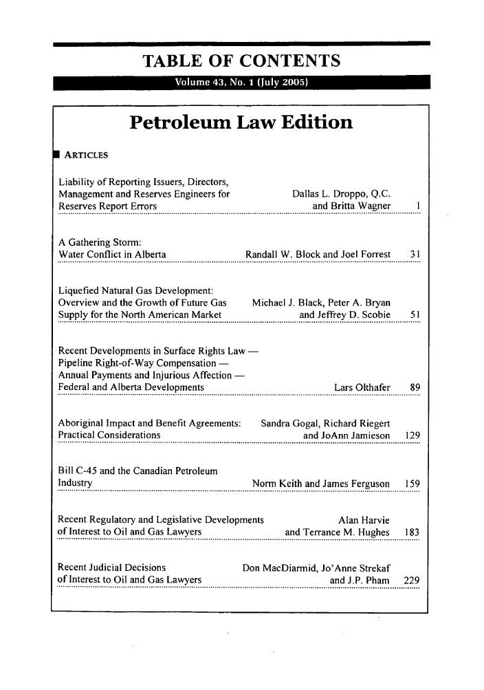 handle is hein.journals/alblr43 and id is 1 raw text is: TABLE OF CONTENTSPetroleum Law EditionI ARTICLESLiability of Reporting Issuers, Directors,Management and Reserves Engineers for          Dallas L. Droppo, Q.C.Reserves Report Errors                              and Britta Wagner    IA Gathering Storm:Water Conflict in Alberta             Randall W. Block and Joel Forrest  31Liquefied Natural Gas Development:Overview and the Growth of Future Gas  Michael J. Black, Peter A. BryanSupply for the North American Market             and Jeffrey D. Scobie  51Recent Developments in Surface Rights Law -Pipeline Right-of-Way Compensation -Annual Payments and Injurious Affection -Federal and Alberta Developments                        Lars Olthafer  89Aboriginal Impact and Benefit Agreements:  Sandra Gogal, Richard RiegertPractical Considerations                          and JoAnn Jamieson   129Bill C-45 and the Canadian PetroleumIndustry                               Norm Keith and James Ferguson   159.!. u.... .......................................................................... ..N........ ... . ...a .. ..  ..  .  .........F. o .......  . .9..Recent Regulatory and Legislative Developments           Alan Harvieof Interest to Oil and Gas Lawyers            and Terrance M. Hughes   183... ........  .... ... .. . ....   - .....2  I  ... .......................................    d........... ... .. . ...... ..... .......  .. ?...Recent Judicial Decisions             Don MacDiarmid, Jo'Anne Strekafof Interest to Oil and Gas Lawyers                     and J.P. Pham  229