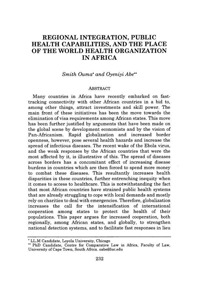 handle is hein.journals/albnyst27 and id is 252 raw text is: 





      REGIONAL INTEGRATION, PUBLIC
  HEALTH CAPABILITIES, AND THE PLACE
  OF THE WORLD HEALTH ORGANIZATION
                      IN AFRICA


              Smith Ouma* and Oyeniyi Abe**

                         ABSTRACT
  Many countries in Africa have recently embarked on fast-
tracking connectivity with other African countries in a bid to,
among other things, attract investments and skill power. The
main front of these initiatives has been the move towards the
elimination of visa requirements among African states. This move
has been further justified by arguments that have been made on
the global'scene by development economists and by the vision of
Pan-Africanism. Rapid   globalization and increased border
openness, however, pose several health hazards and increase the
spread of infectious diseases. The recent wake of the Ebola virus,
and the weak responses by the African countries that were the
most affected by it, is illustrative of this. The spread of diseases
across borders has a concomitant effect of increasing disease
burdens in countries which are then forced to spend more money
to combat these diseases. This resultantly increases health
disparities in these countries, further entrenching inequity when
it comes to access to healthcare. This is notwithstanding the fact
that most African countries have strained public health systems
that are already struggling to cope with local demands and mostly
rely on charities to deal with emergencies. Therefore, globalization
increases the call for the intensification of international
cooperation among states to protect the health     of their
populations. This paper argues for increased cooperation, both
regionally, among African states, and globally, to strengthen
national detection systems, and to facilitate fast responses in lieu

* LL.M Candidate, Loyola University, Chicago
** PhD Candidate, Centre for Comparative Law in Africa, Faculty of Law,
University of Cape Town, South Africa. oabe@luc.edu


232


