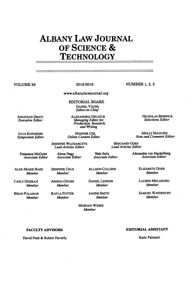handle is hein.journals/albnyst29 and id is 1 raw text is: 








ALBANY LAW JOURNAL

          OF SCIENCE &

          TECHNOLOGY


VOLUME 29


2018-2019


NUMBER 1, 2, 3


  JONATHAN DEJOY
  Executive Editor


  JULIA KOSINESKI
  Symposium Editor



  Francesca McGuire
     Associate Editor


ALEx-MARIE BAEZ
      Member

CARLY DZIEKAN
      Member

BRIAN PALAMAR
      Member


      www.albanylawjournal.org

         EDITORIAL BOARD
            DANIEL YOUNG
            Editor-in-Chief

          ALEXANDRIA DECATUR
          Managing Editor for
          Production, Research,
              and Writing

            JENNIFER UHL
        Online Content Editor
JENNIFER WLODARCZYK
  LeadArticles Editor
  AlexaNagy          Wale Salis
  Associate Editor   Associate)


JENNIFER CRUZ
   Member

ANISHA GHOSH
   Member

KAYLA POTTER
   Member


     ALLISON CULLENS
         Member

     DANIEL LENNON
         Member

     JANINE SMITH
         Member

MORGAN WEBER
  Member


               NICHOLAS BERWICK
               Selections Editor


               MOLLY MAGUIRE
            Note and Comment Editor
 BENJAMIN GOES
 LeadArticles Editor
          Alexandra von Stackelberg
ditor          Associate Editor


ELIZABETH DOER
    Member

LAUREN MELANDRO
    Member

SAMUEL WATERBURY
    Member


  FACULTY ADVISORS

David Pratt & Robert Heverly


EDITORIAL ASSISTANT

      Katie Palnieri


