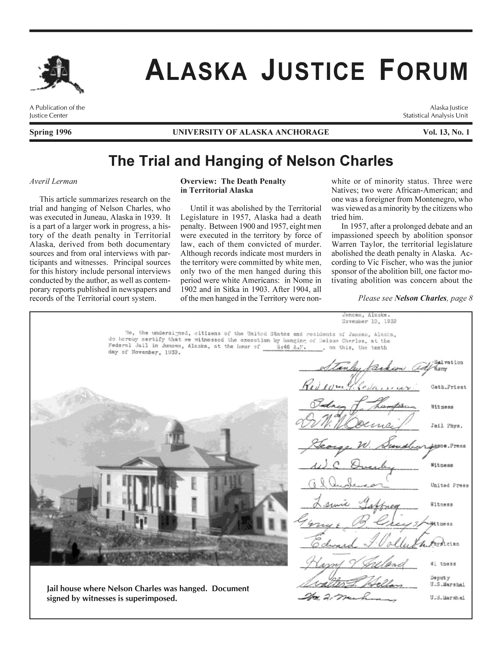 handle is hein.journals/aljufor13 and id is 1 raw text is: ALASKA JUSTICE FORUMUNIVERSITY OF ALASKA ANCHORAGIThe Trial and Hanging of Nelson CharlesOverview: The Death Penalt3in Territorial Alaskapenalt957, Alaska hn 1900 and 195'force of imppeporary reports ptrecords of the Tcapaspapc1902)fth)f the men hanged durinewhite Americans: in Non Sitka in 1903. After 19C'anged in the Territory wer,Jail house where Nelson Charles was hanged. Documentsigned by witnesses is superimposed.Spring 1996part of7ol. 13, No. 11939.I pri foreianer fr(1957, aftersioned spesponsor of!Nelson C4