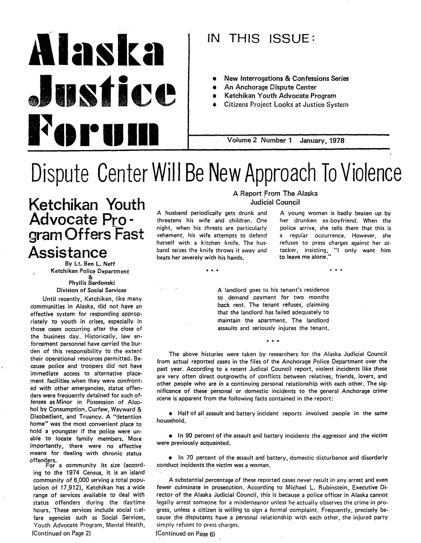 handle is hein.journals/aljufor2 and id is 1 raw text is: AlaaJustkIceFii14 111...IN THIS ISSUE:***0eNew Interrogations & Confessions SeriesAn Anchorage Dispute CenterKetchikan Youth Advocate ProgramCitizens Project Looks at Justice SystemVolume 2 Number 1 January, 1978DIDispute Center WiIll Be New Approach To ViolenceKetchikan YouthAdvocate Pro -gram Offers FastAssistanceBy Lt. Ben L. NeffKetchikan Police Department&Phyllis BardonskiDivision of Social ServicesUntil recently, Ketchikan, like manycommunities in Alaska, did not have aneffective system for responding approp-riately to youth -in crises, especially inthose cases occurring after the close ofthe business day. Historically, law en-forcement personnel have carried the bur-den of this responsibility to the extenttheir operational resources permitted. Be-cause police and troopers did not haveimmediate access to alternative place-ment facilities when they were confront-ed with other emergencies, status offen-ders were frequently detained for such of-fenses as Minor in Possession of Alco-hol by Consumption, Curfew, Wayward &Disobedient, and Truancy. A detentionhome was the most convenient place tohold a youngster if the police were un-able to locate family members. Moreimportantly, there were no effectivemeans for dealing with chronic statusoffenders.For a community its size (accord-ing to the 1974 Census, it is an islandcommunity of 6,000 serving a total popu-lation of 17,912), Ketchikan has a widerange of services available to deal withstatus offenders during the daytimehours. These services include social vel-fare agencies such as Social Services,Youth Advocate Program, Mental Health,(Continued on Page 2)A Report From The AlaskaJudicial CouncilA husband periodically gets drunk andthreatens his wife and children. Onenight, when his threats are particularlyvehement, his wife attempts to defendherself with a kitchen knife. The hus-band seizes the knife throws it away andbeats her severely with his hands.A young woman is badly beaten up byher drunken ex-boyfriend. When thepolice arrive, she tells them that this isa  regular  occurrence. However, sherefuses to press charges against her at-tacker, insisting, I only want himto leave me alone.A landlord goes to his tenant's residenceto demand payment for two monthsback rent. The tenant refuses, claimingthat the landlord has failed adequately tomaintain the apartment. The landlordassaults and seriously injures the tenant.The above histories were taken by researchers for the Alaska Judicial Councilfrom actual reported cases in the files of the Anchorage Police Department over thepast year. According to a recent Judical Council report, violent incidents like theseare very often direct outgrowths of conflicts between relatives, friends, lovers, andother people who are in a continuing personal relationship with each other. The sig-nificance of these personal or domestic incidents to the general Anchorage crimescene is apparent from the following facts contained in the report:* Half of all assault and battery incident reports involved people in the samehousehold. In 90 percent of the assault and battery incidents the aggressor and the victimwere previously acquainted.* In 70 percent of the assault and battery, domestic disturbance and disorderlyconduct incidents the victim was a woman.A substantial percentage of these reported cases never result in any arrest and evenfewer culminate in prosecution. According to Michael L. Rubinstein, Executive Di-rector of the Alaska Judicial Council, this is because a police officer in Alaska cannotlegally arrest someone for a misdemeanor unless he actually observes the crime in pro-gress, unless a citizen is willing to sign a formal complaint. Frequently, precisely be-cause the disputants have a personal relationship with each other, the injured partysimply refuses to press charges.(Continued on Paqe 6)