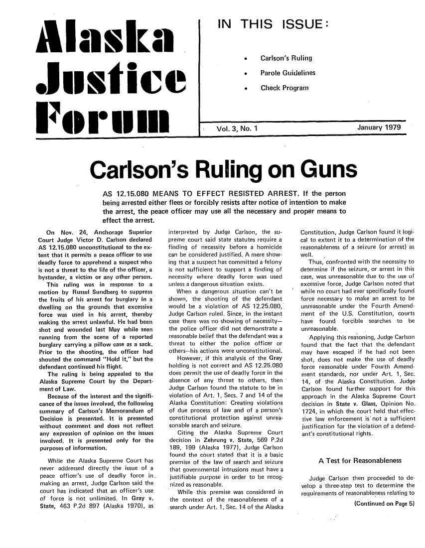 handle is hein.journals/aljufor3 and id is 1 raw text is: Alask11aF     ullS lIC1740.1II IllIN THIS ISSUE:*    Carlson's Ruling.    Parole Guidelines* Check ProgramVol. 3, No. 1January 1979__________________________________________________ICarlson's Ruling on GunsAS 12.15.080 MEANS TO EFFECT RESISTED ARREST. If the personbeing arrested either flees or forcibly resists after notice of intention to makethe arrest, the peace officer may use all the necessary and proper means toeffect the arrest.On Nov. 24, Anchorage SuperiorCourt Judge Victor D. Carlson declaredAS 12.15.080 unconstitutional to the ex-tent that it permits a peace officer to usedeadly force to apprehend a suspect whois not a threat to the life of the officer, abystander, a victim or any other person.This ruling was in response to amotion by Russel Sundberg to suppressthe fruits of his arrest for burglary in adwelling on the grounds that excessiveforce was used in his arrest, therebymaking the arrest unlawful. He had beenshot and wounded last May while seenrunning from the scene of a reportedburglary carrying a pillow case as a sack.Prior to the shooting, the officer hadshouted the command Hold it, but thedefendant continued his flight.The ruling is being appealed to theAlaska Supreme Court by the Depart-ment of Law.Because of the interest and the signifi-cance of the issues involved, the followingsummary of Carlson's Memorandum ofDecision is presented. It is presentedwithout comment and does not reflectany expression of opinion on the issuesinvolved. It is presented only for thepurposes of information.While the Alaska Supreme Court hasnever addressed directly the issue of apeace officer's use of deadly force inmaking an arrest, Judge Carlson said thecourt has indicated that an officer's useof force is not unlimited. In Gray v.State, 463 P.2d 897 (Alaska 1970), asinterpreted by Judge Carlson, the su-preme court said state statutes require afinding of necessity before a homicidecan be considered justified. A mere show-ing that a suspect has committed a felonyis not sufficient to support a finding ofnecessity where deadly force was usedunless a dangerous situation exists.When a dangerous situation can't beshown, the shooting of the defendantwould be a violation of AS 12.25.080,Judge Carlson ruled. Since, in the instantcase there was no showing of necessity-the police officer did not demonstrate areasonable belief that the defendant was athreat to either the police officer orothers-his actions were unconstitutional.However, if this analysis of the Grayholding is not correct and AS 12.25.080does permit the use of deadly force in theabsence of any threat to others, thenJudge Carlson found the statute to be inviolation of Art. 1, Secs. 7 and 14 of theAlaska Constitution: Creating violationsof due process of law and of a person'sconstitutional protection against unrea-sonable search and seizure.Citing the Alaska Supreme Courtdecision in Zehrung v. State, 569 P.2d189, 199 (Alaska 1977), Judge Carlsonfound the court stated that it is a basicpremise of the law of search and seizurethat governmental intrusions must have ajustifiable purpose in order to be recog-nized as reasonable.While this premise was considered inthe context of the reasonableness of asearch under Art. 1, Sec. 14 of the AlaskaConstitution, Judge Carlson found it logi-cal to extent it to a determination of thereasonableness of a seizure (or arrest) aswell.Thus, confronted with the necessity todetermine if the seizure, or arrest in thiscase, was unreasonable due to the use ofexcessive force, Judge Carlson noted thatwhile no court had ever specifically foundforce necessary to make an arrest to beunreasonable under the Fourth Amend-ment of the U.S. Constitution, courtshave found forcible searches to beunreasonable.Applying this reasoning, Judge Carlsonfound that the fact that the defendantmay have escaped if he had not beenshot, does not make the use of deadlyforce reasonable under Fourth Amend-ment standards, nor under Art. 1, Sec.14, of the Alaska Constitution. JudgeCarlson found further support for thisapproach in the Alaska Supreme Courtdecision in State v. Glass, Opinion No.1724, in which the court held that effec-tive law enforcement is'not a sufficientjustification for the violation of a defend-ant's constitutional rights.A Test for ReasonablenessJudge Carlson then proceeded to de-velop a three-step test to determine therequirements of reasonableness relating to(Continued on Page 5)