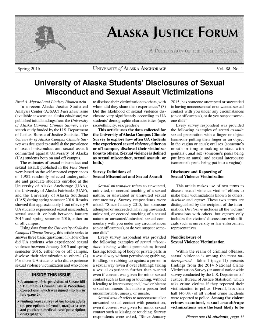 handle is hein.journals/aljufor33 and id is 1 raw text is: Spring 2016                            UNIVERSITY of ALASiKA ANCHORAGE                                 Vol. 33, No. 1         University of Alaska Students' Disclosures of Sexual               Misconduct and Sexual Assault VictimizationsBrad A. Myrstol and Lindsey Blumenstein   In a recent Alaska Justice StatisticalAnalysis Center (AJSAC) Fact Sheet issue(available at www.uaa.alaska.edu/aj sac) wepublished initial findings from the Universityof Alaska Campus Climate Survey, a re-search study funded by the U.S. Departmentof Justice, Bureau of Justice Statistics. TheUniversity of Alaska Campus Climate Sur-vey was designed to establish the prevalenceof sexual misconduct and sexual assaultcommitted against University of Alaska(UA) students both on and off campus.   The estimates of sexual misconduct andsexual assault published in the Fact Sheetwere based on the self-reported experiencesof 1,982 randomly selected undergradu-ate and graduate students enrolled at theUniversity of Alaska Anchorage (UAA),the University of Alaska Fairbanks (UAF),and the University of Alaska Southeast(UAS) during spring semester 2016. Resultsshowed that approximately 1 out of every 9UA students experienced sexual misconduct,sexual assault, or both between January2015 and spring semester 2016, either onor off campus.   Using data from the University ofAlaskaCampus Climate Survey, this article seeks toanswer three basic questions: (1) How oftendid UA students who experienced sexualviolence between January 2015 and springsemester 2016, either on or off campus,disclose their victimization to others? (2)For those UA students who did experiencesexual violence victimization and who choseto disclose their victimization to others, withwhom did they share their experiences? (3)Did the likelihood of sexual violence dis-closure vary significantly according to UAstudents' demographic characteristics (age,race/ethnicity, sex/gender)?   This article uses the data collected forthe University of Alaska Campus ClimateSurvey to explore how often UA studentswho experienced sexual violence, either onor off campus, disclosed their victimiza-tions to others. (Sexual violence is definedas sexual misconduct, sexual assault, orboth.)Survey Definitions ofSexual Misconduct and Sexual Assault   Sexual misconduct refers to unwanted,uninvited, or coerced touching of a sexualnature, or unwanted or uninvited sexualcommentary. Survey respondents wereasked, Since January 2015, has someoneattempted or succeeded in having unwanted,uninvited, or coerced touching of a sexualnature or unwanted/uninvited sexual com-mentary with you under any circumstances(on or off campus), or do you suspect some-one did?   Every survey respondent was providedthe following examples of sexual miscon-duct: kissing without permission; forcedkissing; touching of body or private parts ina sexual way without permission; grabbing,fondling, or rubbing up against a person ina sexual way (even if over clothing); takinga sexual experience further than wantedeven if consent was given for minor sexualcontact such as kissing or touching, withoutit leading to intercourse; and, lewd or blatantsexual comments that make a person feeluncomfortable, uneasy, or unsafe.   Sexual assault refers to nonconsensual orunwanted sexual contact with penetration,even if consent was given for minor sexualcontact such as kissing or touching. Surveyrespondents were asked, Since January2015, has someone attempted or succeededin having nonconsensual or unwanted sexualcontact with you under any circumstances(on or off campus), or do you suspect some-one did?   Every survey respondent was providedthe following examples of sexual assault:sexual penetration with a finger or object(someone putting their finger or an objectin the vagina or anus); oral sex (someone'smouth or tongue making contact withgenitals); anal sex (someone's penis beingput into an anus); and sexual intercourse(someone's penis being put into a vagina).Disclosure and Reporting ofSexual Violence Victimization   This article makes use of two terms todiscuss sexual violence victims' efforts tomake their victimizations known to others:disclose and report. These two terms aredistinguished by the recipient of the infor-mation. Disclosure includes all the victims'discussions with others, but reports onlyincludes the victims' discussions with offi-cials such as university or law enforcementrepresentatives.Nondisclosure ofSexual Violence Victimization   Within the realm of criminal offenses,sexual violence is among the most un-derreported. Table 1 (page 11) presentsfindings from the 2014 National CrimeVictimization Survey (an annual nationwidesurvey conducted by the U.S. Department ofJustice, Bureau of Justice Statistics), whichasks crime victims if they reported theirvictimization to police. Overall, less thanhalf (46.0%) of all violent crime incidentswere reported to police. Among the violentcrimes examined, sexual assault/rapevictimizations were the least likely to bePlease see UA students, page 11