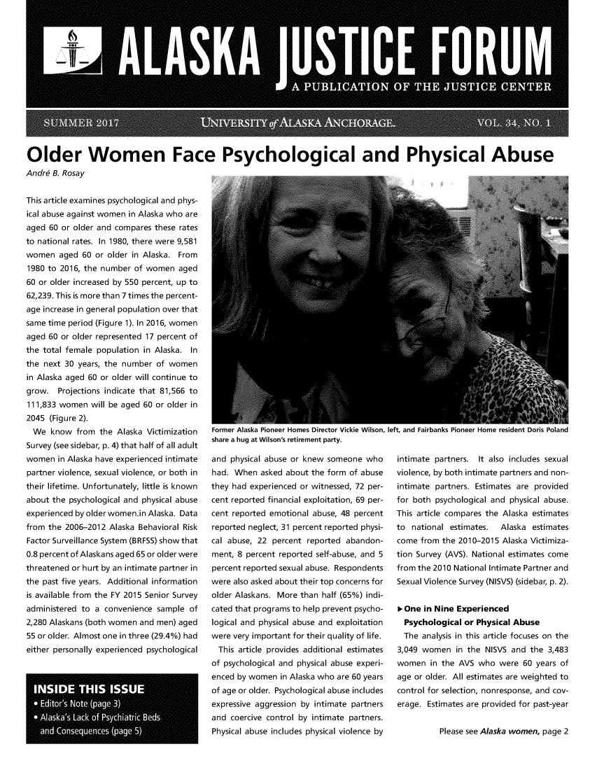 handle is hein.journals/aljufor34 and id is 1 raw text is: Older Women Face Psychological and Physical AbuseAndr6 B. RosayThis article examines psychological and phys-ical abuse against women in Alaska who areaged 60 or older and compares these ratesto national rates. In 1980, there were 9,581women   aged 60 or older in Alaska. From1980 to 2016, the number of women  aged60 or older increased by 550 percent, up to62,239. This is more than 7 times the percent-age increase in general population over thatsame time period (Figure 1). In 2016, womenaged 60 or older represented 17 percent ofthe total female population in Alaska. Inthe next 30 years, the number of womenin Alaska aged 60 or older will continue togrow.  Projections indicate that 81,566 to111,833 women  will be aged 60 or older in2045 (Figure 2).  We  know  from the Alaska VictimizationSurvey (see sidebar, p. 4) that half of all adultwomen  in Alaska have experienced intimatepartner violence, sexual violence, or both intheir lifetime. Unfortunately, little is knownabout the psychological and physical abuseexperienced by older women.in Alaska. Datafrom the 2006-2012 Alaska Behavioral RiskFactor Surveillance System (BRFSS) show that0.8 percent of Alaskans aged 65 or older werethreatened or hurt by an intimate partner inthe past five years. Additional informationis available from the FY 2015 Senior Surveyadministered to a convenience sample  of2,280 Alaskans (both women and men) aged55 or older. Almost one in three (29.4%) hadeither personally experienced psychologicalrFUlilFe  AidbKd riulleel nUlilUb UlFeLLUF VILKIe VVlII., lIlL, dilU rdlluin riulleel fUlll FeulUellL UUilb ruidilUshare a hug at Wilson's retirement party.and physical abuse or knew someone  whohad. When  asked about the form of abusethey had experienced or witnessed, 72 per-cent reported financial exploitation, 69 per-cent reported emotional abuse, 48 percentreported neglect, 31 percent reported physi-cal abuse, 22 percent reported abandon-ment, 8 percent reported self-abuse, and 5percent reported sexual abuse. Respondentswere also asked about their top concerns forolder Alaskans. More than half (65%) indi-cated that programs to help prevent psycho-logical and physical abuse and exploitationwere very important for their quality of life.  This article provides additional estimatesof psychological and physical abuse experi-enced by women  in Alaska who are 60 yearsof age or older. Psychological abuse includesexpressive aggression by intimate partnersand coercive control by intimate partners.Physical abuse includes physical violence byintimate partners. It also includes sexualviolence, by both intimate partners and non-intimate partners. Estimates are providedfor both psychological and physical abuse.This article compares the Alaska estimatesto  national estimates. Alaska estimatescome  from the 2010-2015 Alaska Victimiza-tion Survey (AVS). National estimates comefrom the 2010 National Intimate Partner andSexual Violence Survey (NISVS) (sidebar, p. 2).>One  in Nine Experienced  Psychological or Physical Abuse  The analysis in this article focuses on the3,049 women   in the NISVS and the 3,483women   in the AVS who  were 60 years ofage or older. All estimates are weighted tocontrol for selection, nonresponse, and cov-erage. Estimates are provided for past-yearPlease see Alaska women, page 2