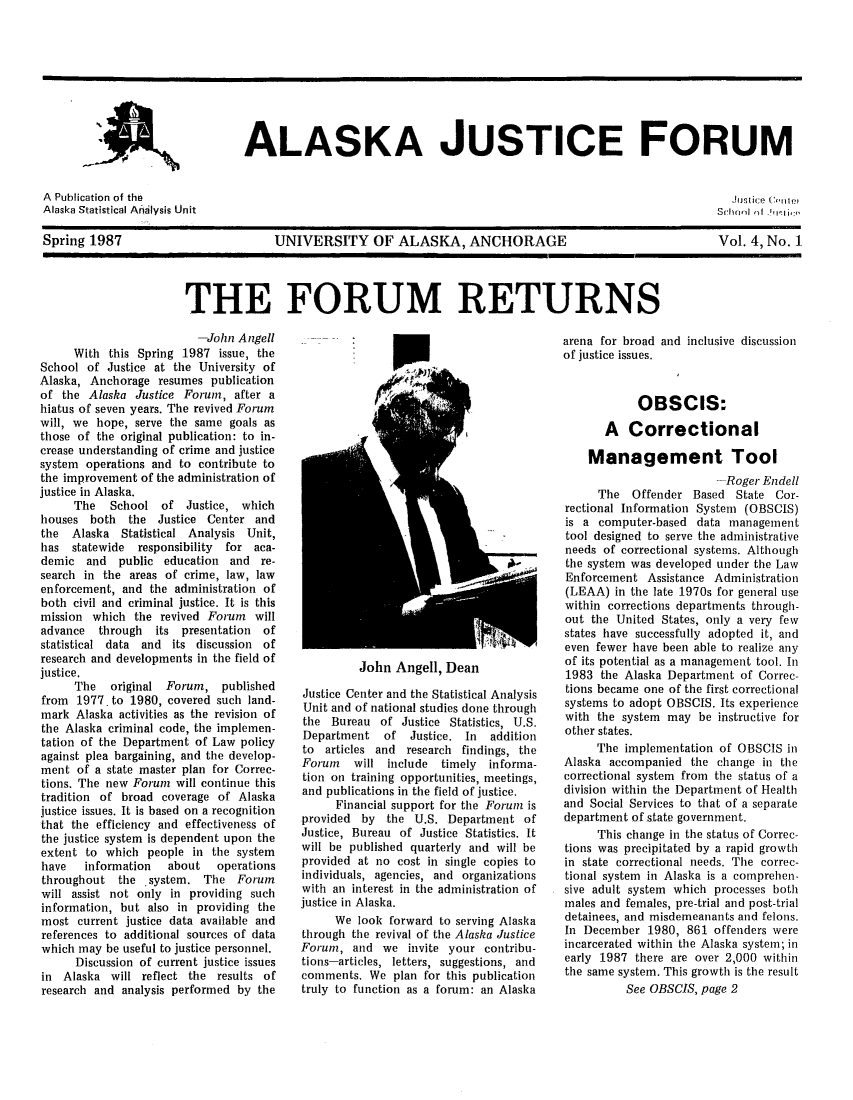 handle is hein.journals/aljufor4 and id is 1 raw text is: ALASKA JUSTICE FORUMA  Publication of the                                               hJsticeAlaska Statistical Analysis Unit                                   Scan  o iSpring 1987            UNIVERSITY OF ALASKA, ANCHORAGE             Vol. 4, No. 1THE FORUM RETURNS-John AngellWith this Spring 1987 issue, theSchool of Justice at the University ofAlaska, Anchorage resumes publicationof the Alaska Justice Forum, after ahiatus of seven years. The revived Forumwill, we hope, serve the same goals asthose of the original publication: to in-crease understanding of crime and justicesystem operations and to contribute tothe improvement of the administration ofjustice in Alaska.The School of Justice, whichhouses both the Justice Center andthe Alaska Statistical Analysis Unit,has statewide responsibility for aca-demic and public education and re-search in the areas of crime, law, lawenforcement, and the administration ofboth civil and criminal justice. It is thismission which the revived Forum willadvance through its presentation ofstatistical data and its discussion ofresearch and developments in the field ofjustice.The original Forum, publishedfrom 1977. to 1980, covered such land-mark Alaska activities as the revision ofthe Alaska criminal code, the implemen-tation of the Department of Law policyagainst plea bargaining, and the develop-ment of a state master plan for Correc-tions. The new Forum will continue thistradition of broad coverage of Alaskajustice issues. It is based on a recognitionthat the efficiency and effectiveness ofthe justice system is dependent upon theextent to which people in the systemhave   information    about   operationsthroughout   the  system. The    Forumwill assist not only in providing suchinformation, but also in providing themost current justice data available andreferences to additional sources of datawhich may be useful to justice personnel.Discussion of current justice issuesin Alaska will reflect the results ofresearch and analysis performed by thearena for broad andof justice issues.John Angell, DeanJustice Center and the Statistical AnalysisUnit and of national studies done throughthe Bureau of Justice Statistics, U.S.Department of Justice. In additionto articles and research findings, theForum will include timely informa-tion on training opportunities, meetings,and publications in the field of justice.Financial support for the Forum isprovided by the U.S. Department ofJustice, Bureau of Justice Statistics. Itwill be published quarterly and will beprovided at no cost in single copies toindividuals, agencies, and organizationswith an interest in the administration ofjustice in Alaska.We look forward to serving Alaskathrough the revival of the Alaska JusticeForum, and we invite your contribu-tions-articles, letters, suggestions, andcomments. We plan for this publicationtruly to function as a forum: an Alaskainclusive discussionOBSCIS:A CorrectionalManagement Tool-Roger EndellThe Offender Based State Cor-rectional Information System (OBSCIS)is a computer-based data managementtool designed to serve the administrativeneeds of correctional systems. Althoughthe system was developed under the LawEnforcement Assistance Administration(LEAA) in the late 1970s for general usewithin corrections departments through-out the United States, only a very fewstates have successfully adopted it, andeven fewer have been able to realize anyof its potential as a management tool. In1983 the Alaska Department of Correc-tions became one of the first correctionalsystems to adopt OBSCIS. Its experiencewith the system may be instructive forother states.The implementation of OBSCIS inAlaska accompanied the change in thecorrectional system from the status of adivision within the Department of Healthand Social Services to that of a separatedepartment of state government.This change in the status of Correc-tions was precipitated by a rapid growthin state correctional needs. The correc-tional system in Alaska is a comprehen-sive adult system which processes bothmales and females, pre-trial and post-trialdetainees, and misdemeanants and felons.In December 1980, 861 offenders wereincarcerated within the Alaska system; inearly 1987 there are over 2,000 withinthe same system. This growth is the resultSee OBSCIS, page 2