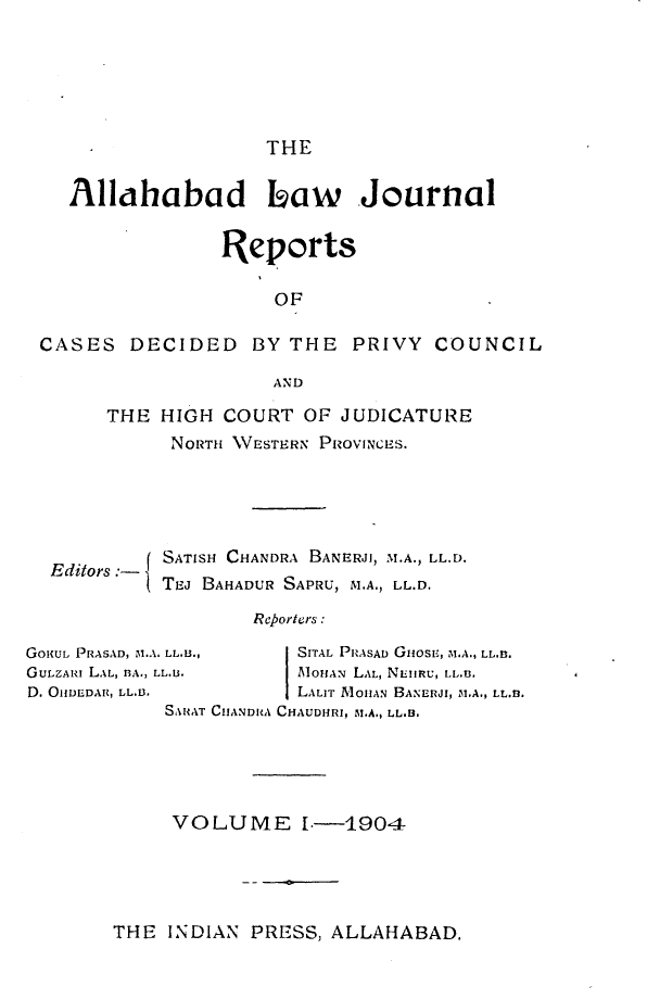 handle is hein.journals/allbdlj1 and id is 1 raw text is: THE   Allahabad Ihaw Journal                Reports                    OFCASES   DECIDED   BY  THE  PRIVY  COUNCIL                    ANDTHE  HIGH COURT  OF JUDICATURE      NORTH 1VESTERN PROVINCES.Editors :-GonuL PRASAD, M.AGU.zAm LAL, BA.,D. OffDEDAR, LL.13.SATISH CHANDRA BANERJI, M.A., LL.D.TeJ BAHADUR SAPRU, M.A., LL.D.        Reporters : LL.B.,     SITAL PRASAD GuosE, M.A., LL..LL.u.       AoHAN LAL, NLeRU, LL.B.            LALIT MonAN BANERJI, M1.A., LL.B. SAuxT CIIANDA CHAUDHRI, M.A., LL.13.VOLUME 1I-1904THE  INDIAN PRESS, ALLAHABAD.