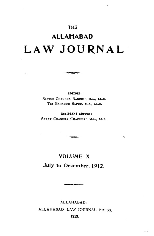 handle is hein.journals/allbdlj10 and id is 1 raw text is: THE         ALLAMABADLAW JOURNAL               EDITORS:      STISH CHANDRA BANERJI, M.A., LL.D.        TEJ BAHADUR SAPRU, M.A., LL.D.            ASSISTANT EDITOR:      SARAT CHANDRA CHAUDHRI, M.A., LL.B.            VOLUME   X      July to December, 1912.            ALLAHABAD:     ALLAHABAD LAW JOURNAL PRESS,                1913.