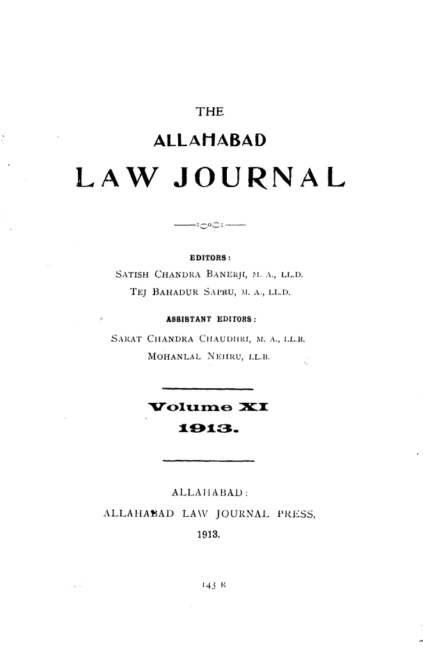 handle is hein.journals/allbdlj11 and id is 1 raw text is: THE          ALLANABADLAW JOURNAL              EDIORS:     SATISH CHANDRA BANERJI, M. A., LL.D.       TEJ 13AHADUR SAPRU, M. A., LL.D.           ASSISTANT EDITORS:    SARAT CHANDRA CHAUDJII, M. A., LL.B.         MOHANLAL NEHRU, LL.B.            ALLAIIABAD:   ALLAHAEAD LAW  JOURNAL PRESS,               1913.143 R
