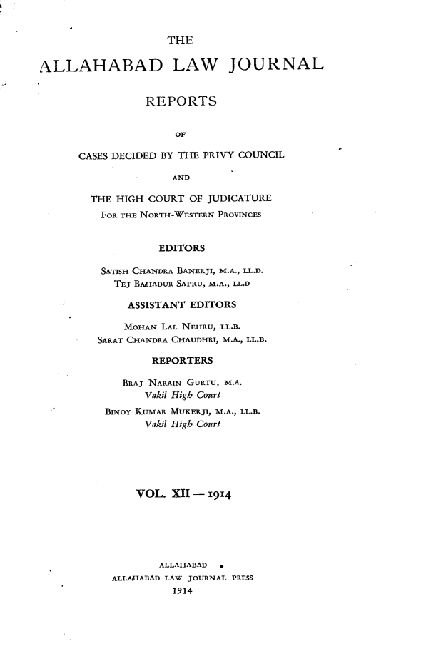 handle is hein.journals/allbdlj12 and id is 1 raw text is: THEALLAHABAD LAW JOURNAL                 REPORTS                      OF       CASES DECIDED BY THE PRIVY COUNCIL                     ANDTHE HIGH COURT OF JUDICATURE  FOR THE NORTH-WESTERN PROVINCES           EDITORS  SATISH CHANDRA BANERJI, M.A., LL.D.    TEJ BAHADUR SAPRU, M.A., LL.D      ASSISTANT EDITORS      MOHAN LAL NEHRU, LL.B. SARAT CHANDRA CHAUDHRI, M.A., LL.B.          REPORTERS     BRAJ NARAIN GURTU, M.A.        Vakil High Court  BINOY KUMAR MUKERJI, M.A., LL.B.        Vakil High Court        VOL. XII - 1914           ALLAHABAD   ALLAHABAD LAW JOURNAL PRESS             1914