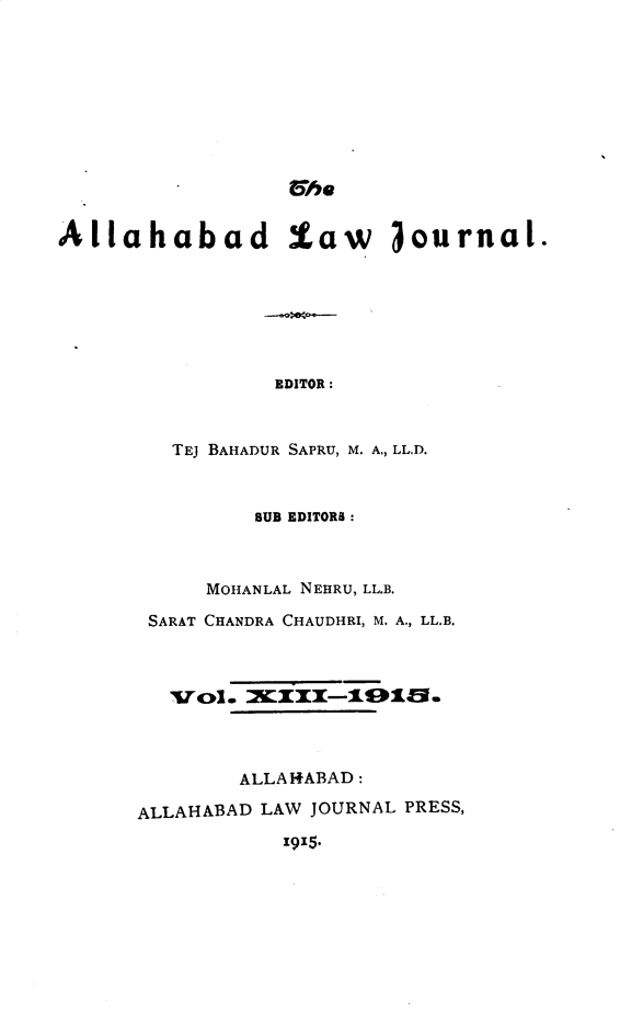 handle is hein.journals/allbdlj13 and id is 1 raw text is: 6/heAllahabad law 3ournal.                 EDITOR:         TEJ BAHADUR SAPRU, M. A., LL.D.         BUB EDITORS :     MOHANLAL NEHRU, LL.B. SARAT CHANDRA CHAUDHRI, M. A., LL.B.   Tr~ol. MEIII-191fv.        ALLA1ABAD:ALLAHABAD LAW JOURNAL PRESS,           1915.