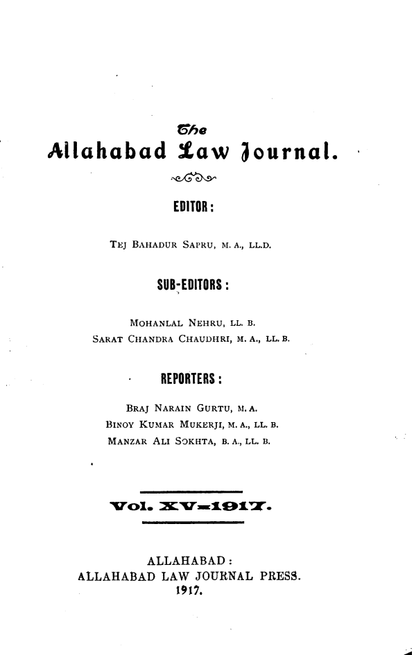 handle is hein.journals/allbdlj15 and id is 1 raw text is:                  CheAllahabad law iournal.                EDITOR:        TEJ BAHADUR SAPRU, M. A., LL.D.          SUB-EDITORS:       MOHANLAL NEHRU, LL. B.  SARAT CHANDRA CHAUDHRI, M. A., LL. B.           REPORTERS:      BRAJ NARAIN GURTU, M. A.    BINOY KUMAR MUKERJI, M. A., LL. B.    MANZAR ALI SOKHTA, B. A., LL. B.    V01.   Iv7x1917.         ALLAHABAD:ALLAHA3AD  LAW JOURNAL PRESS.