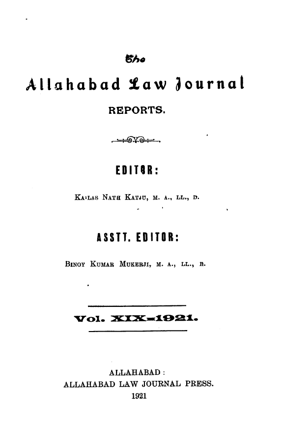 handle is hein.journals/allbdlj19 and id is 1 raw text is: 1hoAllahabad law journal             REPORTS.        EDITOR:  KAILAS NATa KATJU, M. A., LL., D.     ASSTT. EDITOR:BiNoy KumAn MUKERJI, M. A., LL., B.       ALLAHABAD:ALLAHABAD LAW JOURNAL PRESS.           1921