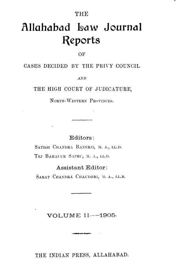 handle is hein.journals/allbdlj2 and id is 1 raw text is: THEAllahabad Isaw         Journal           Reports                OF CASES DECIDED BY THE PRIVY COUNCIL                AND   THE HIGH COURT OF JUDICATURE,        NORTH-WESTERN PROVINCE8.             Editors:    SATISH CHANDRA BANE;Rj, M1. A., LL.D.    TEJ BAHAuUR SAMer, Al. A., LL.D.          Assistant Editor:    SARAT CHANDRA CHAUDIR, M1. A., LL.B.       VOLUME 11--1905.THE INDIAN PRESS, ALLAHABAD.
