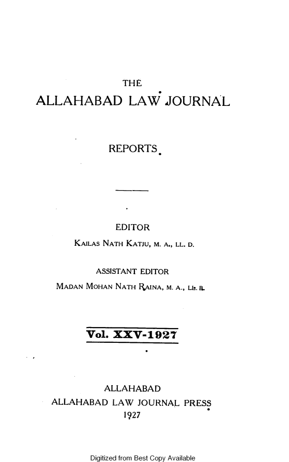 handle is hein.journals/allbdlj25 and id is 1 raw text is: THEALLAHABADLAW   JOURNAL         REPORTS.           EDITOR   KAILAS NATH KATJU, M. A., LL. D.       ASSISTANT EDITORMADAN MOHAN NATH RAINA, M. A., Lb. ILVol. XXV-1927         ALLAHABADALLAHABAD  LAW JOURNAL  PRESS             1927Digitized from Best Copy Available