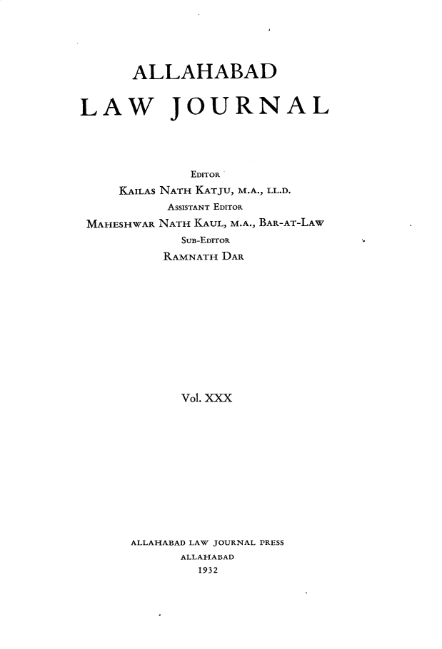 handle is hein.journals/allbdlj30 and id is 1 raw text is:       ALLAHABADLAW JOURNAL              EDITOR     KAILAS NATH KATJU, M.A., LL.D.           ASSISTANT EDITOR MAHESHWAR NATH KAUL, M.A., BAR-AT-LAW             SUB-EDITOR          RAMNATH DAR            Vol. XXX      ALLAHABAD LAW JOURNAL PRESS            ALLAHABAD               1932