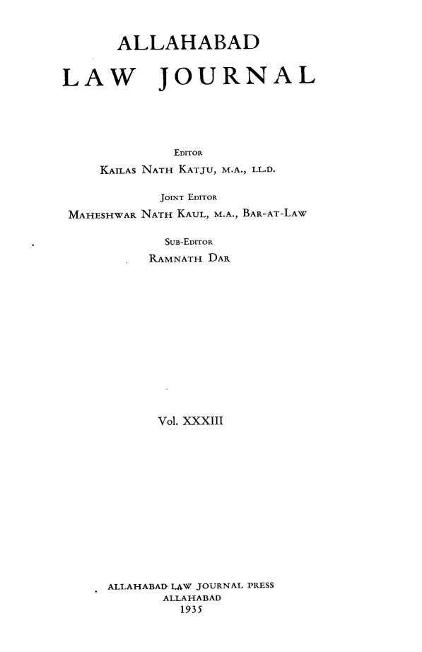 handle is hein.journals/allbdlj33 and id is 1 raw text is:        ALLAHABADLAW JOURNAL             EDITOR     KAILAS NATH KATJU, M.A., LL.D.            JOINT EDITOR MAHESHWAR NATH KAUL, M.A., BAR-AT-LAW            SUB-EDITOR          RAMNATH DAR            Vol. XXXIII     ALLAHABAD LAW JOURNAL PRESS            ALLAHABAD              1935