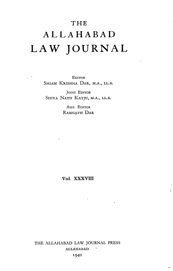 handle is hein.journals/allbdlj38 and id is 1 raw text is:             THE    ALLAHABADLAW JOURNAL            EDITOR    SHIAM KRISHNA DAR, M.A., LL.B.          JOINT EDITOR    SHIVA NATH KATJU, M.A., LL.B.          AsST. EDITOR          RAMNATH DAR          Vol. XXXVIII THE ALLAHABAD LAW JOURNAL PRESS          ALLAHABAD            1940