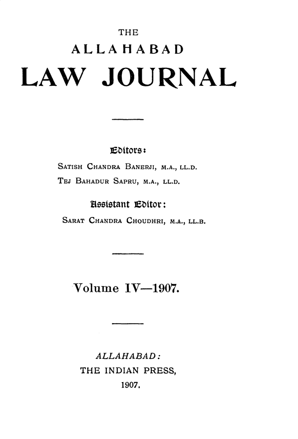 handle is hein.journals/allbdlj4 and id is 1 raw text is:        THEALLA H A BADLAWJOURNAL        Ebitors:SATISH CHANDRA BANERJI, M.A., LL.D.TEJ BAHADUR SAPRU, M.A., LL.D.     Resistant atbtor: SARAT CHANDRA CHOUDHRI, M.A., LL.B. Volume   IV-1907.      ALLAHABAD:   THE INDIAN PRESS,          1907.