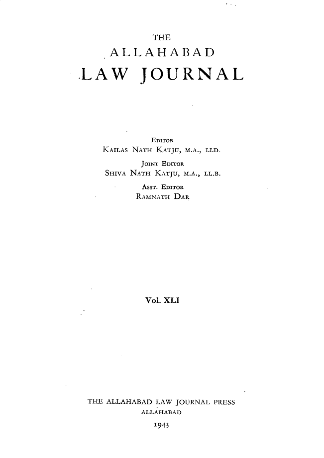 handle is hein.journals/allbdlj41 and id is 1 raw text is:              THE     ALLAHABADLAW JOURNAL             EDITOR    KAILAS NATH KATJU, M.A., LLD.           JOINT EDITOR     SHIVA NATH KATJU, M.A., LL.B.           AsST. EDITOR           RAMNATH DAR           Vol. XLI  THE ALLAHABAD LAW JOURNAL PRESS           ALLAHABAD1943