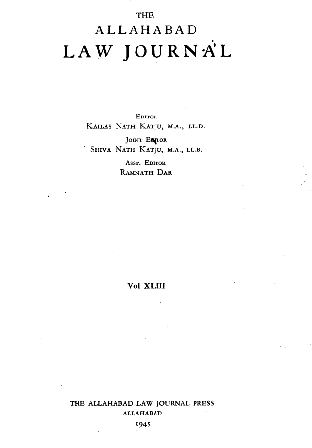 handle is hein.journals/allbdlj43 and id is 1 raw text is:              THE      ALLAHABADLAW JOURNAL             EDITOR    KAILAS NATH KATJU, M.A., LL.D.           JOINT ERgroa     SHIVA NATH KATJU, M.A., LL.B.           AssT. EDITOR           RAMNATH DAR           Vol XLIII THE ALLAHABAD LAW JOURNAL PRESS          ALLAHABA)             1945