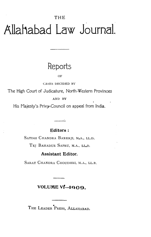 handle is hein.journals/allbdlj6 and id is 1 raw text is:                     THEAllahabad Law Journal.                 Reports                     OF               CASES DECIDED BY The High Court of Judicature, North-Western Provinces                   AND BY    His Majesty's Privy Council on appeal from India.                  Editors:        SATISII CHANDRA BANERJI, M.A., LL.D.          TEJ BAHADUR SAPRU, M.A., LL.D.              Assistant Editor.        SARAT CHANDRA CHOUDHRI, M.A., LL.B.             VOLUME   Vf-1q09.THE LEADER PRESs, ALLAHABAD.