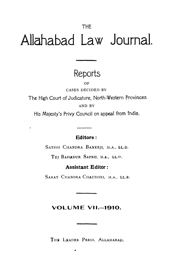 handle is hein.journals/allbdlj7 and id is 1 raw text is:                      THEAllahabad Law Journal.                  Reports                      OF               CASES DECIDED BY   The High Court of Judicature, North-Western Provinces                    AND BY     His Majesty's Privy Council on appeal from India.                   Editors:        SATISH CHANDRA BANERJI, -M.A., LL.D.          TEJ BAHADUR SAPRU, M.A., LL.P.               Assistant Editor:        SARAT CHANDRA CHAUDIIRI, M.A., LL.B.           VOLUME Vil.-1910.Tkix LEADY,9 PREss, ALLANABAP,