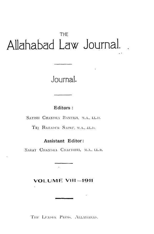 handle is hein.journals/allbdlj8 and id is 1 raw text is:                   THEAllahabad Law Journal.               Journal.SATISII  TEJ    Editors :CHANDRA BANERJI, 1.A., LL.D.BAIIADUR SAI'RU, M.A., IL.1.       Assistant Editor:SARAT ChlANI)RA CHAUDIIRI, M.A., LL.I.   VOLUME VIII -1911T[IF LFAI)Ek PRE,', ALLAIIABAII.