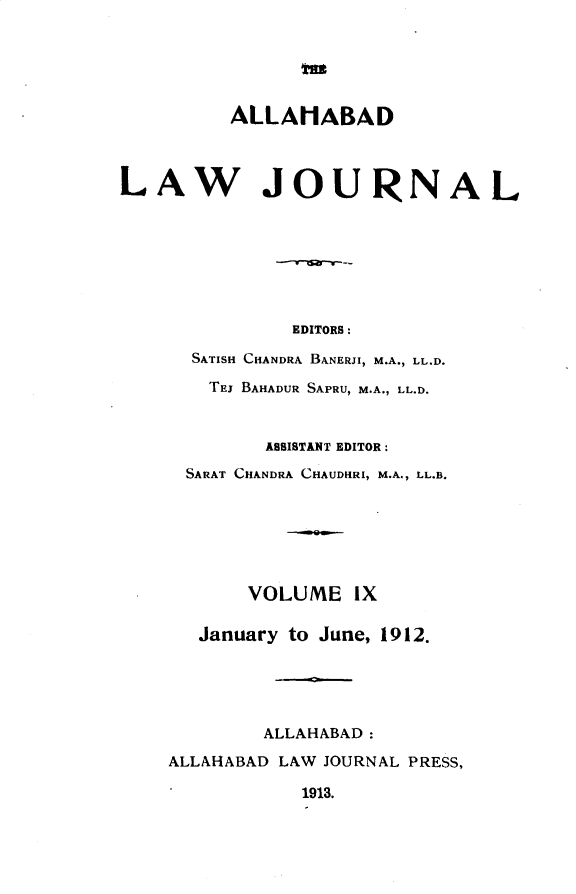 handle is hein.journals/allbdlj9 and id is 1 raw text is: m          ALLAMABADLAW JOURNAL               EDITORS:      SATISH CHANDRA BANERJI, M.A., LL.D.        TEJ BAHADUR SAPRU, M.A., LL.D.             ASSISTANT EDITOR:      SARAT CHANDRA CHAUDHRI, M.A., LL.B.           VOLUME   IX       January to June, 1912.            ALLAHABAD:    ALLAHABAD LAW JOURNAL PRESS,                1913.