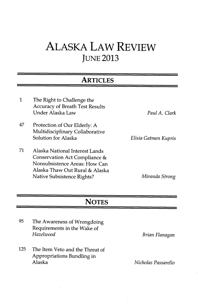 handle is hein.journals/allr30 and id is 1 raw text is: ALASKA LAW REVIEWJUNE 2013ARTICLES1    The Right to Challenge theAccuracy of Breath Test ResultsUnder Alaska Law47   Protection of Our Elderly: AMultidisciplinary CollaborativeSolution for Alaska71   Alaska National Interest LandsConservation Act Compliance &Nonsubsistence Areas: How CanAlaska Thaw Out Rural & AlaskaNative Subsistence Rights?NOTES95   The Awareness of WrongdoingRequirements in the Wake ofHazelwood125  The Item Veto and the Threat ofAppropriations Bundling inAlaskaPaul A. ClarkElisia Gatmen KuprisMiranda StrongBrian FlanaganNicholas Passarello