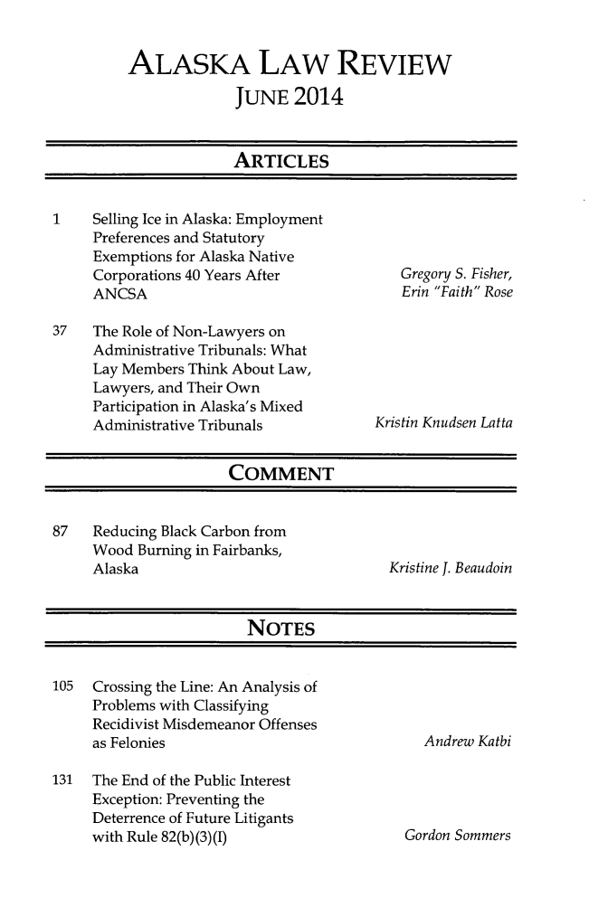 handle is hein.journals/allr31 and id is 1 raw text is: ALASKA LAW REVIEWJUNE 2014ARTICLES1    Selling Ice in Alaska: EmploymentPreferences and StatutoryExemptions for Alaska NativeCorporations 40 Years AfterANCSA37   The Role of Non-Lawyers onAdministrative Tribunals: WhatLay Members Think About Law,Lawyers, and Their OwnParticipation in Alaska's MixedAdministrative TribunalsGregory S. Fisher,Erin Faith RoseKristin Knudsen LattaCOMMENT87   Reducing Black Carbon fromWood Burning in Fairbanks,Alaska                              Kristine J. BeaudoinNOTES105   Crossing the Line: An Analysis ofProblems with ClassifyingRecidivist Misdemeanor Offensesas Felonies131   The End of the Public InterestException: Preventing theDeterrence of Future Litigantswith Rule 82(b)(3)(I)Andrew KatbiGordon Sommers