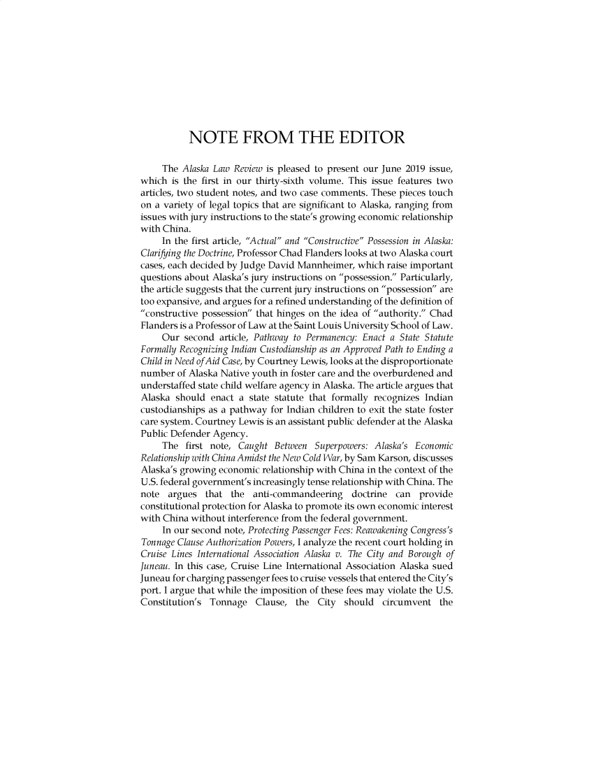 handle is hein.journals/allr36 and id is 1 raw text is:            NOTE FROM THE EDITOR     The Alaska Law Review is pleased to present our June 2019 issue,which  is the first in our thirty-sixth volume. This issue features twoarticles, two student notes, and two case comments. These pieces touchon a variety of legal topics that are significant to Alaska, ranging fromissues with jury instructions to the state's growing economic relationshipwith China.     In the first article, Actual and Constructive Possession in Alaska:Clarifying the Doctrine, Professor Chad Flanders looks at two Alaska courtcases, each decided by Judge David Mannheimer, which  raise importantquestions about Alaska's jury instructions on possession. Particularly,the article suggests that the current jury instructions on possession aretoo expansive, and argues for a refined understanding of the definition ofconstructive possession that hinges on the idea of authority. ChadFlanders is a Professor of Law at the Saint Louis University School of Law.     Our  second article, Pathway to Permanency: Enact a State StatuteFormally Recognizing Indian Custodianship as an Approved Path to Ending aChild in Need ofAid Case, by Courtney Lewis, looks at the disproportionatenumber  of Alaska Native youth in foster care and the overburdened andunderstaffed state child welfare agency in Alaska. The article argues thatAlaska  should enact  a state statute that formally recognizes Indiancustodianships as a pathway for Indian children to exit the state fostercare system. Courtney Lewis is an assistant public defender at the AlaskaPublic Defender Agency.     The  first note, Caught Between  Superpowers: Alaska's EconomicRelationship with China Amidst the New Cold War, by Sam Karson, discussesAlaska's growing economic  relationship with China in the context of theU.S. federal government's increasingly tense relationship with China. Thenote  argues  that  the  anti-commandeering   doctrine  can  provideconstitutional protection for Alaska to promote its own economic interestwith China without interference from the federal government.     In our second note, Protecting Passenger Fees: Reawakening Congress'sTonnage Clause Authorization Powers, I analyze the recent court holding inCruise Lines International Association Alaska v. The City and Borough ofJuneau. In this case, Cruise Line International Association Alaska suedJuneau for charging passenger fees to cruise vessels that entered the City'sport. I argue that while the imposition of these fees may violate the U.S.Constitution's Tonnage   Clause,  the  City should   circumvent  the
