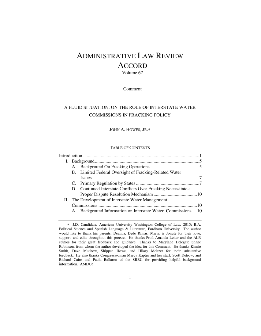 handle is hein.journals/alrcod1 and id is 1 raw text is: 










         ADMINISTRATIVE LAW REVIEW

                             ACCORD
                               Volume 67


                               Comment



   A FLUID SITUATION: ON THE ROLE OF INTERSTATE WATER
               COMMISSIONS IN FRACKING POLICY


                         JOHN A. HOWES, JR. *



                         TABLE OF CONTENTS
In tro du ctio n  ................................................................................................... 1
   I. B ackground ...................................................................................   5
      A. Background On Fracking Operations ...................................... 5
      B. Limited Federal Oversight of Fracking-Related Water
           Issu es  ................................................................................... . .   7
      C.   Primary Regulation by States .................................................  7
      D. Continued Interstate Conflicts Over Fracking Necessitate a
           Proper Dispute Resolution Mechanism ................................. 10
   II. The Development of Interstate Water Management
      C om m issions ..............................................................................   10
      A. Background Information on Interstate Water Commissions .... 10

     J.D. Candidate, American University Washington College of Law, 2015; B.A.
Political Science and Spanish Language & Literature, Fordham University. The author
would like to thank his parents, Deanna, Dede Rimas, Maria, ir Jonute for their love,
support, and edits throughout this process. He thanks Prof. Amanda Leiter and the ALR
editors for their great feedback and guidance. Thanks to Maryland Delegate Shane
Robinson, from whom the author developed the idea for this Comment. He thanks Kinnie
Smith, Dave Muchow, Shippen Howe, and Hilary Meltzer for their substantive
feedback. He also thanks Congresswoman Marcy Kaptur and her staff; Scott Detrow; and
Richard Cairo and Paula Ballaron of the SRBC for providing helpful background
information. AMDG!


