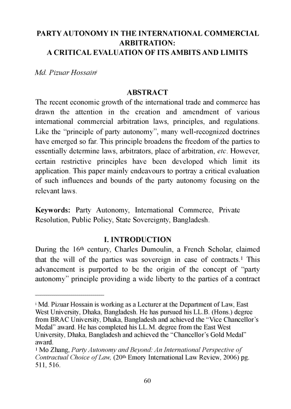 handle is hein.journals/alsacdmj5 and id is 73 raw text is: 


PARTY AUTONOMY IN THE INTERNATIONAL COMMERCIAL
                         ARBITRATION:
    A CRITICAL EVALUATION OF ITS AMBITS AND LIMITS

Md. Pizuar Hossain

                           ABSTRACT
The recent economic growth of the international trade and commerce has
drawn the attention in the creation and amendment of various
international commercial arbitration laws, principles, and regulations.
Like the principle of party autonomy, many well-recognized doctrines
have emerged so far. This principle broadens the freedom of the parties to
essentially determine laws, arbitrators, place of arbitration, etc. However,
certain restrictive principles have been developed which limit its
application. This paper mainly endeavours to portray a critical evaluation
of such influences and bounds of the party autonomy focusing on the
relevant laws.

Keywords: Party Autonomy, International Commerce, Private
Resolution, Public Policy, State Sovereignty, Bangladesh.

                     I. INTRODUCTION
During the 16th century, Charles Dumoulin, a French Scholar, claimed
that the will of the parties was sovereign in case of contracts.' This
advancement is purported to be the origin of the concept of party
autonomy principle providing a wide liberty to the parties of a contract


i Md. Pizuar Hossain is working as a Lecturer at the Department of Law, East
West University, Dhaka, Bangladesh. He has pursued his LL.B. (Hons.) degree
from BRAC University, Dhaka, Bangladesh and achieved the Vice Chancellor's
Medal award. He has completed his LL.M. degree from the East West
University, Dhaka, Bangladesh and achieved the Chancellor's Gold Medal
award.
'Mo Zhang, Party Autonomy and Beyond. An International Perspective of
Contractual Choice ofLaw, (20th Emory International Law Review, 2006) pg.
511, 516.


