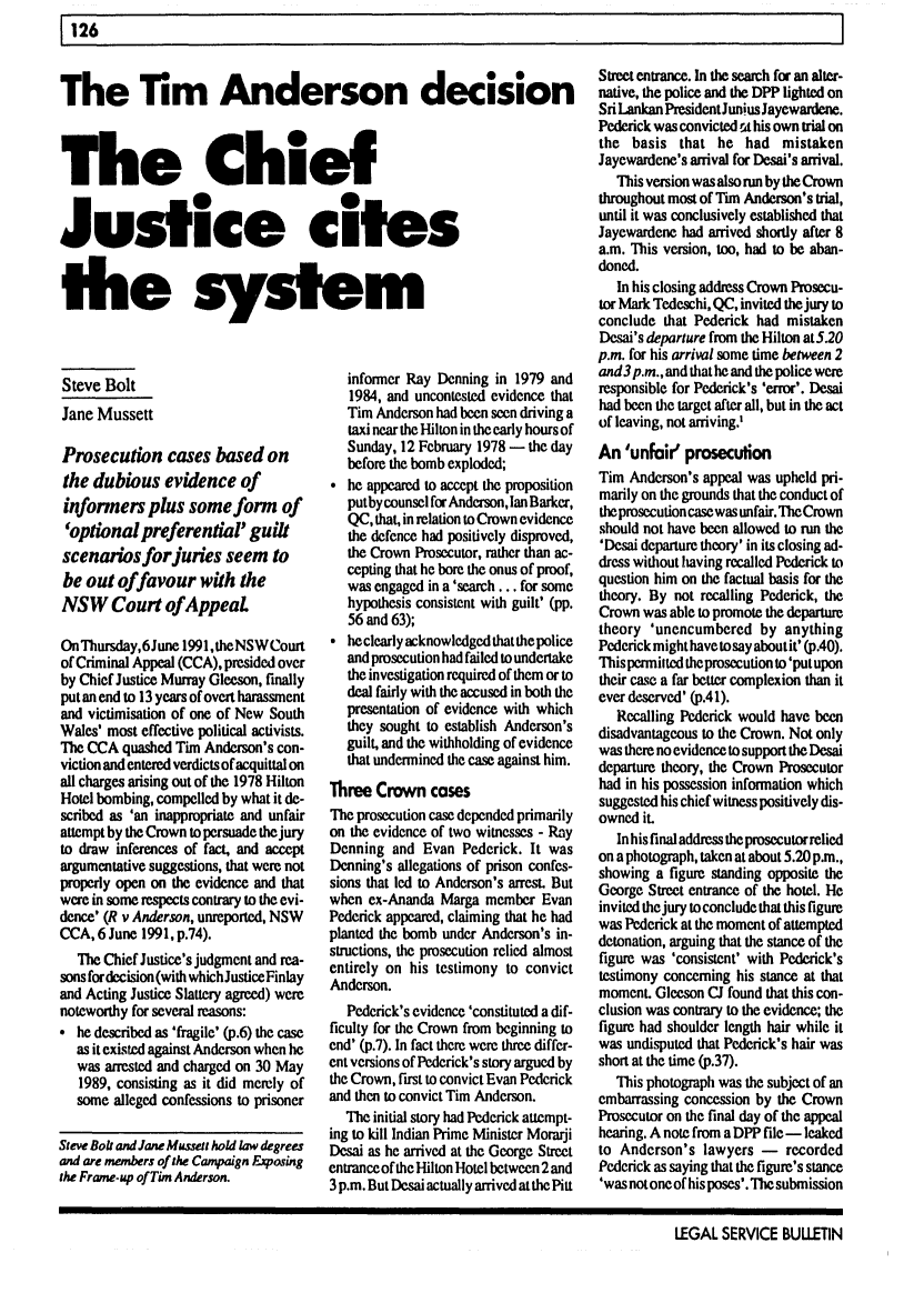 handle is hein.journals/alterlj16 and id is 132 raw text is: 126

The Tim Anderson decision
The Chief
Justice cites
the system

Steve Bolt
Jane Mussett
Prosecution cases based on
the dubious evidence of
informers plus some form of
'optional preferential' guilt
scenarios forjuries seem to
be out offavour with the
NSW Court of AppeaL
OnThursday,6June 1991,theNSWCourt
of Criminal Appeal (CCA), presided over
by Chief Justice Murray Gleeson, finally
put an end to 13 years of overt harassment
and victimisation of one of New South
Wales' most effective political activists.
The CCA quashed Tim Anderson's con-
viction and entered verdicts of acquittal on
all charges arising out of the 1978 Hilton
Hotel bombing, compelled by what it de-
scribed as 'an inappropriate and unfair
attempt by the Crown to persuade thejury
to draw inferences of fact, and accept
argumentative suggestions, that were not
properly open on the evidence and that
were in some respects contrary to the evi-
dence' (R v Anderson, unreported, NSW
CCA, 6 June 1991, p.74).
The Chief Justice's judgment and rea-
sons fordecision (with whichJusticeFinlay
and Acting Justice Slattery agreed) were
noteworthy for several reasons:
he described as 'fragile' (p.6) the case
as it existed against Anderson when he
was arrested and charged on 30 May
1989, consisting as it did merely of
some alleged confessions to prisoner
Steve Bolt and Jane Mussett hold law degrees
and are members of the Campaign Exposing
the Frame-up of Tim Anderson.

informer Ray Denning in 1979 and
1984, and uncontested evidence that
Tim Anderson had been seen driving a
taxi near the Hilton in theearly hours of
Sunday, 12 February 1978 - the day
before the bomb exploded;
he appeared to accept the proposition
putby counsel for Anderson, Ian Barker,
QC, that, in relation to Crown evidence
the defence had positively disproved,
the Crown Prosecutor, rather than ac-
cepting that he bore the onus of proof,
was engaged in a 'search ... for some
hypothesis consistent with guilt' (pp.
56 and 63);
 he clearly acknowledged that the police
and prosecution had failed to undertake
the investigation required of them or to
deal fairly with the accused in both the
presentation of evidence with which
they sought to establish Anderson's
guilt, and the withholding of evidence
that undermined the case against him.
Three Crown cases
The prosecution case depended primarily
on the evidence of two witnesses - Ray
Denning and Evan Pederick. It was
Denning's allegations of prison confes-
sions that led to Anderson's arrest. But
when ex-Ananda Marga member Evan
Pederick appeared, claiming that he had
planted the bomb under Anderson's in.
structions, the prosecution relied almost
entirely on his testimony to convict
Anderson.
Pederick's evidence 'constituted a dif-
ficulty for the Crown from beginning to
end' (p.7). In fact there were three differ-
ent versions of Pederick's story argued by
the Crown, first to convict Evan Pederick
and then to convict Tim Anderson.
The initial story had Pederick attempt-
ing to kill Indian Prime Minister Morarji
Desai as he arrived at the George Street
entrance of the Hilton Hotel between 2 and
3 p.m. But Desai actually arrived at the Pitt

Street entrance. In the search for an alter-
native, the police and the DPP lighted on
Sri Lankan PresidentJuniusJayewardene.
Pederick was convicted t his own trial on
the basis that he had mistaken
Jayewardene's arrival for Desai's arrival.
This version was also run by the Crown
throughout most of Tun Anderson's trial,
until it was conclusively established that
Jayewardene had arrived shortly after 8
a.m. This version, too, had to be aban-
doned.
In his closing address Crown Prosecu-
tor Mark Tedeschi, QC, invited thejury to
conclude that Pederick had mistaken
Desai's departure from the Hilton at 5.20
p.m. for his arrival some time between 2
and3p.m., and that he and the police were
responsible for Pederick's 'error'. Desai
had been the target after all, but in the act
of leaving, not arriving.'
An 'unfair' prosecution
Tim Anderson's appeal was upheld pri-
marily on the grounds that the conduct of
the prosecution case was unfair. TheCrown
should not have been allowed to run the
'Desai departure theory' in its closing ad-
dress without having recalled Pederick to
question him on the factual basis for the
theory. By not recalling Pederick, the
Crown was able to promote the departure
theory 'unencumbered by anything
Pederick might have to say aboutit' (p.40).
This permitted theprosecution to 'put upon
their case a far better complexion than it
ever deserved' (p.4 1).
Recalling Pederick would have been
disadvantageous to the Crown. Not only
was there no evidence to support the Desai
departure theory, the Crown Prosecutor
had in his possession information which
suggested his chief witness positively dis-
owned it.
In his final address the prosecutor relied
on a photograph, taken at about 5.20 p.m.,
showing a figure standing opposite the
George Street entrance of the hotel. He
invited the jury to conclude that this figure
was Pederick at the moment of attempted
detonation, arguing that the stance of the
figure was 'consistent' with Pederick's
testimony concerning his stance at that
moment. Gleeson CJ found that this con-
clusion was contrary to the evidence; the
figure had shoulder length hair while it
was undisputed that Pederick's hair was
short at the time (p.37).
This photograph was the subject of an
embarrassing concession by the Crown
Prosecutor on the final day of the appeal
hearing. A note from a DPP file - leaked
to Anderson's lawyers - recorded
Pederick as saying that the figure's stance
'was not one of his poses'. The submission

LEGAL SERVICE BULLETIN


