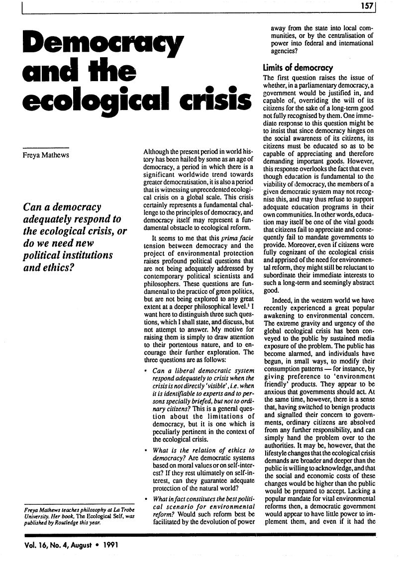 handle is hein.journals/alterlj16 and id is 167 raw text is: 1                                                                                                              1571

Democracy
and the
ecological crisis

Freya Mathews
Can a democracy
adequately respond to
the ecological crisis, or
do we need new
political institutions
and ethics?

Although the present period in world his-
tory has been hailed by some as an age of
democracy, a period in which there is a
significant worldwide trend towards
greater democratisation, it is also a period
that is witnessing unprecedented ecologi-
cal crisis on a global scale. This crisis
certainly represents a fundamental chal-
lenge to the principles of democracy, and
democracy itself may represent a fun-
damental obstacle to ecological reform.
It seems to me that this prima facie
tension between democracy and the
project of environmental protection
raises profound political questions that
are not being adequately addressed by
contemporary political scientists and
philosophers. These questions are fun-
damental to the practice of green politics,
but are not being explored to any great
extent at a deeper philosophical level.' I
want here to distinguish three such ques-
tions, which I shall state, and discuss, but
not attempt to answer. My motive for
raising them is simply to draw attention
to their portentous nature, and to en-
courage their further exploration. The
three questions are as follows:
 Can a liberal democratic system
respond adequately to crisis when the
crisis is not directly 'visible', i.e. when
it is identifiable to experts and to per-
sons specially briefed, but not to ordi-
nary citizens? This is a general ques-
tion about the limitations of
democracy, but it is one which is
peculiarly pertinent in the context of
the ecological crisis.
 What is the relation of ethics to
democracy? Are democratic systems
based on moral values or on self-inter-
est? If they rest ultimately on self-in-
terest, can they guarantee adequate
protection of the natural world?
 What in fact constitutes the best politi-
cal scenario for environmental
reform? Would such reform best be
facilitated by the devolution of power

away from the state into local com-
munities, or by the centralisation of
power into federal and international
agencies?
Limits of democracy
The first question raises the issue of
whether, in a parliamentary democracy, a
government would be justified in, and
capable of, overriding the will of its
citizens for the sake of a long-term good
not fully recognised by them. One imme-
diate response to this question might be
to insist that since democracy hinges on
the social awareness of its citizens, its
citizens must be educated so as to be
capable of appreciating and therefore
demanding important goods. However,
this response overlooks the fact that even
though education is fundamental to the
viability of democracy, the members of a
given democratic system may not recog-
nise this, and may thus refuse to support
adequate education programs in their
own communities. In other words, educa-
tion may itself be one of the vital goods
that citizens fail to appreciate and conse-
quently fail to mandate governments to
provide. Moreover, even if citizens were
fully cognizant of the ecological crisis
and apprised of the need for environmen-
tal reform, they might still be reluctant to
subordinate their immediate interests to
such a long-term and seemingly abstract
good.
Indeed, in the western world we have
recently experienced a great popular
awakening to environmental concern.
The extreme gravity and urgency of the
global ecological crisis has been con-
veyed to the public by sustained media
exposure of the problem. The public has
become alarmed, and individuals have
begun, in small ways, to modify their
consumption patterns - for instance, by
giving preference to 'environment
friendly' products. They appear to be
anxious that governments should act. At
the same time, however, there is a sense
that, having switched to benign products
and signalled their concern to govern-
ments, ordinary citizens are absolved
from any further responsibility, and can
simply hand the problem over to the
authorities. It may be, however, that the
lifestyle changes that the ecological crisis
demands are broader and deeper than the
public is willing to acknowledge, and that
the social and economic costs of these
changes would be higher than the public
would be prepared to accept. Lacking a
popular mandate for vital environmental
reforms then, a democratic government
would appear to have little power to im-
plement them, and even if it had the

Vol. 16, No. 4, August * 1991

Freya Mathews leaches philosophy at La Trobe
University. Her book, The Ecological Self, was
published by Routledge this year.


